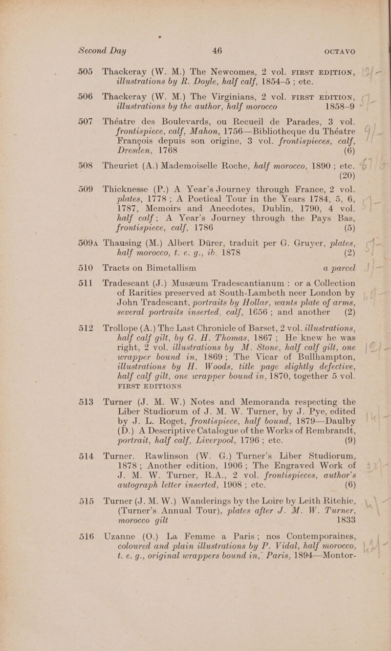 505 506 907 513 516 Thackeray (W. M.) The Newcomes, 2 vol. FIRST EDITION, ulustrations by R. Doyle, half calf, 1854-5 ; ete. illustrations by the author, half morocco 1858-9 ° Théatre des Boulevards, ou Recueil de Parades, 3 vol. frontispiece, calf, Mahon, 1756—Bibliotheque du Théatre Frangois depuis son origine, 3 vol. frontispieces, calf, Dresden, 1768 (6) (20) Thicknesse (P.) A Year’s Journey through France, 2 vol. plates, 1778 ; A Poetical Tour in the Years 1784, 5, 6, 1787, Memoirs and Anecdotes, Dublin, 1790, 4 vol. half calf; A Year’s Journey through the Pays Bas, frontispiece, calf, 1786 (5) Thausing (M.) Albert Diirer, traduit per G. Gruyer, plates, half morocco, t. e. g., ib. 1878 (2) Tracts on Bimetallism a parcel Tradescant (J.) Museum Tradescantianum : or a Collection of Rarities preserved at South-Lambeth neer London by John Tradescant, portraits by Hollar, wants plate of arms, several portraits inserted, calf, 1656; and another (2) Trollope (A.) The Last Chronicle of Barset, 2 vol. illustrations, half calf gilt, by G. H. Thomas, 1867; He knew he was right, 2 vol. wdlustrations by M. Stone, half calf gilt, one wrapper bound in, 1869; The Vicar of Bullhampton, illustrations by H. Woods, title page slightly defective, half calf gilt, one wrapper bound in, 1870, together 5 vol. FIRST EDITIONS Turner (J. M. W.) Notes and Memoranda respecting the Liber Studiorum of J. M. W. Turner, by J. Pye, edited by J. L. Roget, frontispiece, half bound, 1879—Daulby (D.) A Descriptive Catalogue of the Works of Rembrandt, portrait, half calf, Liverpool, 1796 ; ete. (9) Turner. Rawlinson (W. G.) Turner’s Liber Studiorum, 1878 ; Another edition, 1906; The Engraved Work of J. M. W. Turner, R.A., 2 vol. frontispieces, author's autograph letter inserted, 1908 ; etc. (6) Turner (J. M. W.) Wanderings by the Loire by Leith Ritchie, (Turner’s Annual Tour), plates after J. M. W. Turner, morocco gilt 1833 Uzanne (O.) La Femme a Paris; nos Contemporaines, coloured and plain illustrations by P. Vidal, half morocco, t. e. g., original wrappers bound in, Paris, 1894—Montor-