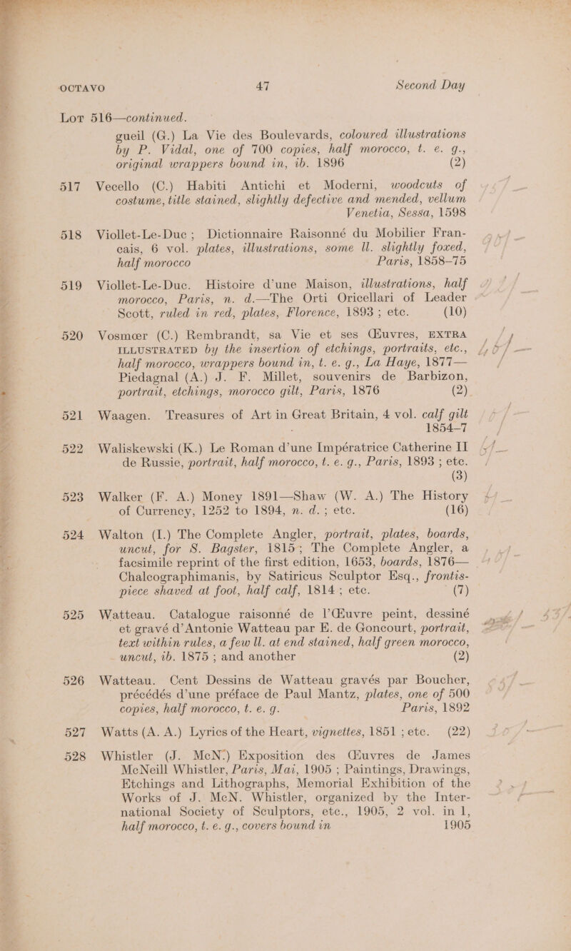 aN i Ul  OCTAVO 47 Second Day Lot 516—continued. gueil (G.) La Vie des Boulevards, coloured illustrations 517 Vecello (C.) Habiti Antichi et Moderni, woodcuts of costume, title stained, slightly defective and mended, vellum Venetia, Sessa, 1598 cais, 6 vol. plates, illustrations, some Il. slightly foxed, 519 Viollet-Le-Duc. Histoire d’une Maison, illustrations, half morocco, Paris, n. d.—The Orti Oricellari of Leader Scott, ruled in red, plates, Florence, 1893 ; etc. (10) 520 Vosmeer (C.) Rembrandt, sa Vie et ses Cfiuvres, EXTRA ILLUSTRATED by the insertion of etchings, portraits, etc., half morocco, wrappers bound in, t. e. g., La Haye, 1877— Piedagnal (A.) J. F. Millet, souvenirs de Barbizon, portrait, etchings, morocco gilt, Paris, 1876 (vae 521 Waagen. Treasures of Art in Great Britain, 4 vol. calf gilt 1854-7 522 Waliskewski (K.) Le Roman d’une Impératrice Catherine II de Russie, portrait, half morocco, t. e. g., Paris, 1893 ; ete. (3) 523 Walker (F. A.) Money 1891—Shaw (W. A.) The History of Currency, 1252 to 1894, n. d. ; ete. (16) 524 Walton (I.) The Complete Angler, portrait, plates, boards, uncut, for S. Bagster, 1815; The Complete Angler, a facsimile reprint of the first edition, 1653, boards, 1876— Chalcographimanis, by Satiricus Sculptor Esq., frontis- piece shaved at foot, half calf, 1814; etc. Pe 525 Watteau. Catalogue raisonné de |’Giuvre peint, dessiné et gravé d’Antonie Watteau par E. de Goncourt, portrait, text within rules, a few ll. at end stained, half green morocco, uncut, 1b. 1875 ; and another (2) précédés d’une préface de Paul Mantz, plates, one of 500 copes, half morocco, t. e.g. Paris, 1892 527 Watts (A. A.) Lyrics of the Heart, vignettes, 1851 ;etc. (22) 528 Whistler (J. McN-:) Exposition des (Céuvres de James McNeill Whistler, Paris, Mai, 1905 ; Paintings, Drawings, Etchings and Lithographs, Memorial Exhibition of the Works of J. McN. Whistler, organized by the Inter- national Society of Sculptors, etc., 1905, 2 vol. in 1, half morocco, t. €. g., covers bound in 1905