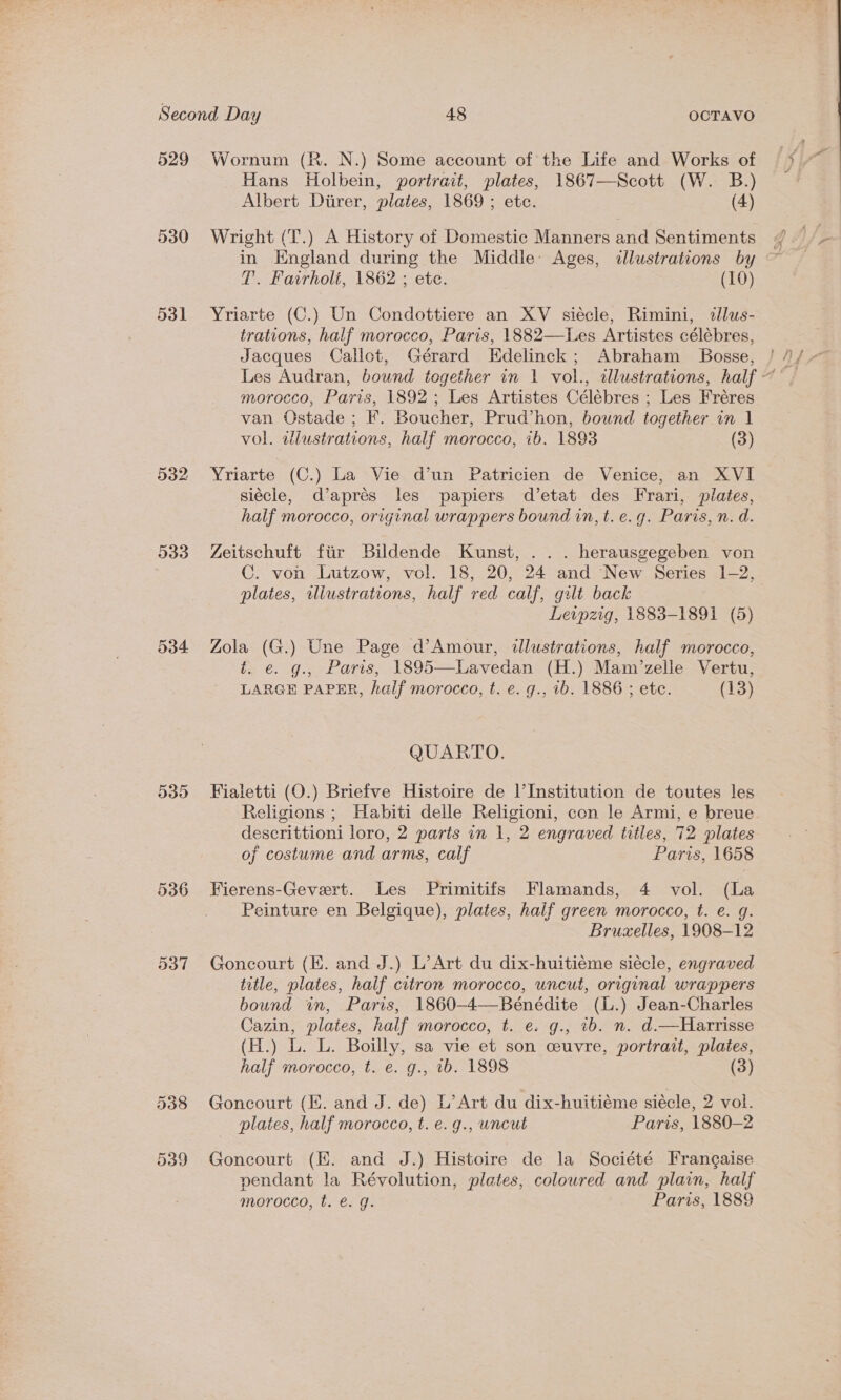 529 530 531 532 533 535 1 (TU) ~] Wornum (R. N.) Some account of the Life and Works of Hans Holbein, portrait, plates, 1867—Scott (W. B.) Albert Diirer, plates, 1869 ; etc. (4) Wright (T.) A History of Domestic Manners and Sentiments in England during the Middle: Ages, «lustrations by T. Fairholi, 1862 ; ete. (10) Yriarte (C.) Un Condottiere an XV siécle, Rimini, tlus- trations, half morocco, Paris, 1882—Les Artistes célébres, Jacques Callot, Gérard Edelinck; Abraham Bosse, morocco, Paris, 1892; Les Artistes Célébres ; Les Fréres van Ostade ; F. Boucher, Prud’hon, bound together in | vol. diustrations, half morocco, ib. 1893 (3) Yriarte (C.) La Vie d’un Patricien de Venice, an XVI siécle, d’aprés les papiers d’etat des Frari, plates, half morocco, original wrappers bound in, t. e.g. Paris, n. d. Zeitschuft fiir Bildende Kunst, ... herausgegeben von C. von Lutzow, vol. 18, 20, 24 and New Series 1-2, plates, illustrations, half red calf, gilt back | Leipzig, 1883-1891 (5) Zola (G.) Une Page d’Amour, dalustrations, half morocco, t. e. g., Paris, 1895—Lavedan (H.) Mam/zelle Vertu, LARGE PAPER, half morocco, t. e. g., 1b. 1886 ; etc. (13) QUARTO. Fialetti (O.) Briefve Histoire de l’Institution de toutes les Religions ; Habiti delle Religioni, con le Armi, e breue descrittioni loro, 2 parts in 1, 2 engraved titles, 72 plates of costume and arms, calf Paris, 1658 Fierens-Gevert. Les Primitifs Flamands, 4 vol. (La Peinture en Belgique), plates, half green morocco, t. e. g. Bruxelles, 1908-12 Goncourt (EK. and J.) L’Art du dix-huitiéme siécle, engraved title, plates, half citron morocco, uncut, original wrappers bound in, Paris, 1860-4—Bénédite (L.) Jean-Charles Cazin, plates, half morocco, t. e. g., ib. n. d.—Harrisse (H.) L. L. Boilly, sa vie et son ceuvre, portrait, plates, half morocco, t. e. g., 1b. 1898 (3) Goncourt (EK. and J. de) L’Art du dix-huitiéme siécle, 2 vol. plates, half morocco, t. e. g., uncut Paris, 1880-2 Goncourt (EH. and J.) Histoire de la Société Frangaise pendant la Révolution, plates, coloured and plain, half morocco, t. e. g. Paris, 1889