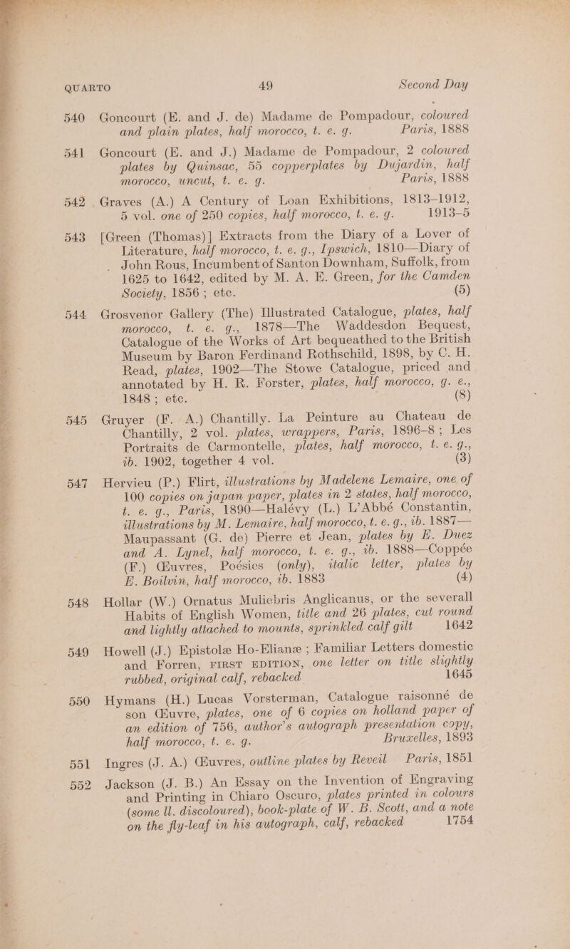 540  q 54] 542 543 7 544 ‘ 4 : at 4 Z 545 4 a q . 547 548 549 550 551 552 Goncourt (E. and J. de) Madame de Pompadour, coloured and plain plates, half morocco, t. e. q. Paris, 1888 Goncourt (E. and J.) Madame de Pompadour, 2 coloured plates by Quinsac, 55 copperplates by Dujardin, half morocco, uncut, t. e. g. Paris, 1888 Graves (A.) A Century of Loan Exhibitions, 1813-1912, 5 vol. one of 250 copies, half morocco, t. e. g. 1913-5 [Green (Thomas)] Extracts from the Diary of a Lover of Literature, half morocco, t. e. g., Ipswich, 1810—Diary of John Rous, Incumbent of Santon Downham, Suffolk, from 1625 to 1642, edited by M. A. E. Green, for the Camden Society, 1856 ; ete. (5) Grosvenor Gallery (The) Illustrated Catalogue, plates, half morocco, t. €. g., 1878—The Waddesdon Bequest, Catalogue of the Works of Art bequeathed to the British Museum by Baron Ferdinand Rothschild, 1898, by ©. H. Read, plates, 1902—The Stowe Catalogue, priced and annotated by H. R. Forster, plates, half morocco, g. €., 1848 ; etc. : : (8) Gruyer (F. A.) Chantilly. La Peinture au Chateau de Chantilly, 2 vol. plates, wrappers, Paris, 1896-8; Les Portraits de Carmontelle, plates, half morocco, t. e. 9., ib. 1902, together 4 vol. (3) Hervieu (P.) Flirt, illustrations by Madelene Lemaire, one of 100 copies on japan paper, plates in 2 states, half morocco, t. e. g., Paris, 1890—Halévy (L.) L’Abbé Constantin, illustrations by M. Lemaire, half morocco, t. ¢. g., 1b. 1887— Maupassant (G. de) Pierre et Jean, plates by H. Duez and A. Lynel, half morocco, t. e. g., 0. 1888—Coppée (F.) Giuvres, Poésies (only), tale letter, plates by E. Boiluvin, half morocco, 1b. 1883 (4) Hollar (W.) Ornatus Muliebris Anglicanus, or the severall Habits of English Women, tiile and 26 plates, cut round and lightly attached to mounts, sprinkled calf gult 1642 Howell (J.) Epistole Ho-Eliane ; Familiar Letters domestic and Forren, FIRST EDITION, one letter on title slightly rubbed, original calf, rebacked 1645 Hymans (H.) Lucas Vorsterman, Catalogue raisonné de son (uvre, plates, one of 6 copies on holland paper of an edition of 756, author’s autograph presentation copy, half morocco, t. €. g. Bruxelles, 1893 Ingres (J. A.) Giuvres, outline plates by Reveil Paris, 1851 Jackson (J. B.) An Essay on the Invention of Kngraving and Printing in Chiaro Oscuro, plates printed in colours (some ll. discoloured), book- plate of W. B. Scott, and a note on the fly-leaf in his autograph, calf, rebacked 1754