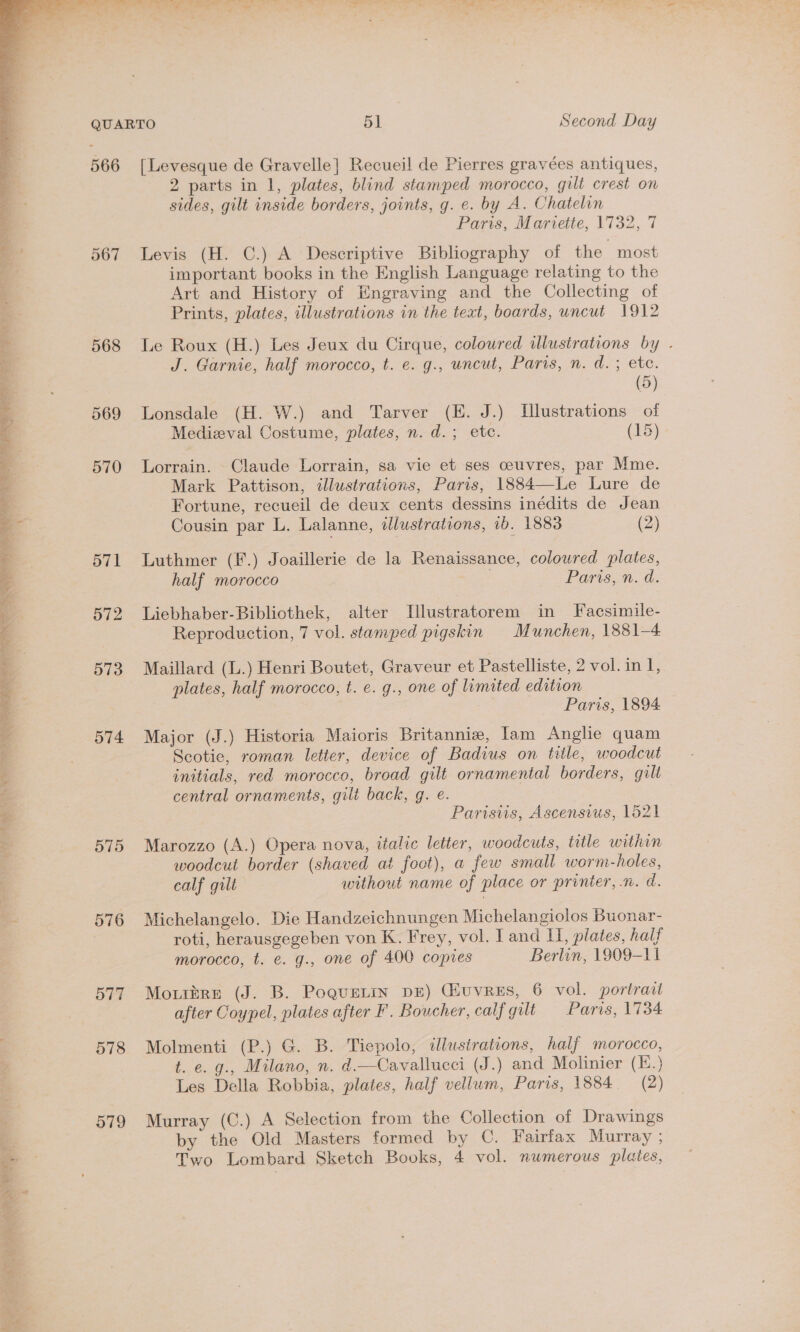 \ ea en ea 4   Cal’ ia Te ‘a wg a» ed S _ . + oe var : _ wr ‘ ro, aes PR ER TE eT AL Re Ne eee OE Ee 567 568 569 570 571 572 573 574 575 576 577 578 579 [Levesque de Gravelle}] Recueil de Pierres gravées antiques, 2 parts in 1, plates, blind stamped morocco, gilt crest on sides, gilt inside borders, joints, g. e. by A. Chatelin Paris, Mariette, 1732, 7 Levis (H. C.) A Descriptive Bibliography of the most important books in the English Language relating to the Art and History of Engraving and the Collecting of Prints, plates, illustrations in the text, boards, uncut 1912 Le Roux (H.) Les Jeux du Cirque, coloured illustrations by . J. Garnie, half morocco, t. e. g., uncut, Paris, n. d. ; ete. (5) Lonsdale (H. W.) and Tarver (E. J.) Illustrations of Medizval Costume, plates, n. d.; etc. (15) Lorrain. Claude Lorrain, sa vie et ses ceuvres, par Mme. Mark Pattison, tllustrations, Paris, 1884—Le Lure de Fortune, recueil de deux cents dessins inédits de Jean Cousin par L. Lalanne, idlustrations, 1b. 1883 (2) Luthmer (F.) Joaillerie de la Renaissance, coloured plates, half morocco : Paris, n. d. Liebhaber-Bibliothek, alter Illustratorem in Facsimile- Reproduction, 7 vol. stamped pigskin Munchen, 1881-4 Maillard (L.) Henri Boutet, Graveur et Pastelliste, 2 vol. in L, plates, half morocco, t. e. g., one of limited edition Paris, 1894 Major (J.) Historia Maioris Britannie, Iam Anglie quam Scotie, roman letter, device of Badius on title, woodcut initials, red morocco, broad gilt ornamental borders, gilt central ornaments, gili back, g. e. Parisiis, Ascensius, 1521 Marozzo (A.) Opera nova, italic letter, woodcuts, title within woodcut border (shaved at foot), a few small worm-holes, calf gilt without name of place or printer, .n. d. Michelangelo. Die Handzeichnungen Michelangiolos Buonar- roti, herausgegeben von K. Frey, vol. I and I, plates, half morocco, t. e. g., one of 400 copies Berlin, 1909-11 Moutire (J. B. PoqueLin DE) Guvrus, 6 vol. portrait after Coypel, plates after F. Boucher, calf gilt Paris, 1734 Molmenti (P.) G. B. Tiepolo, illustrations, half morocco, t. e. g., Milano, n. d.—Cavallucci (J.) and Molinier (E.) Les Della Robbia, plates, half vellum, Paris, 1884. (2) Murray (C.) A Selection from the Collection of Drawings by the Old Masters formed by C. Fairfax Murray ; Two Lombard Sketch Books, 4 vol. numerous plates,