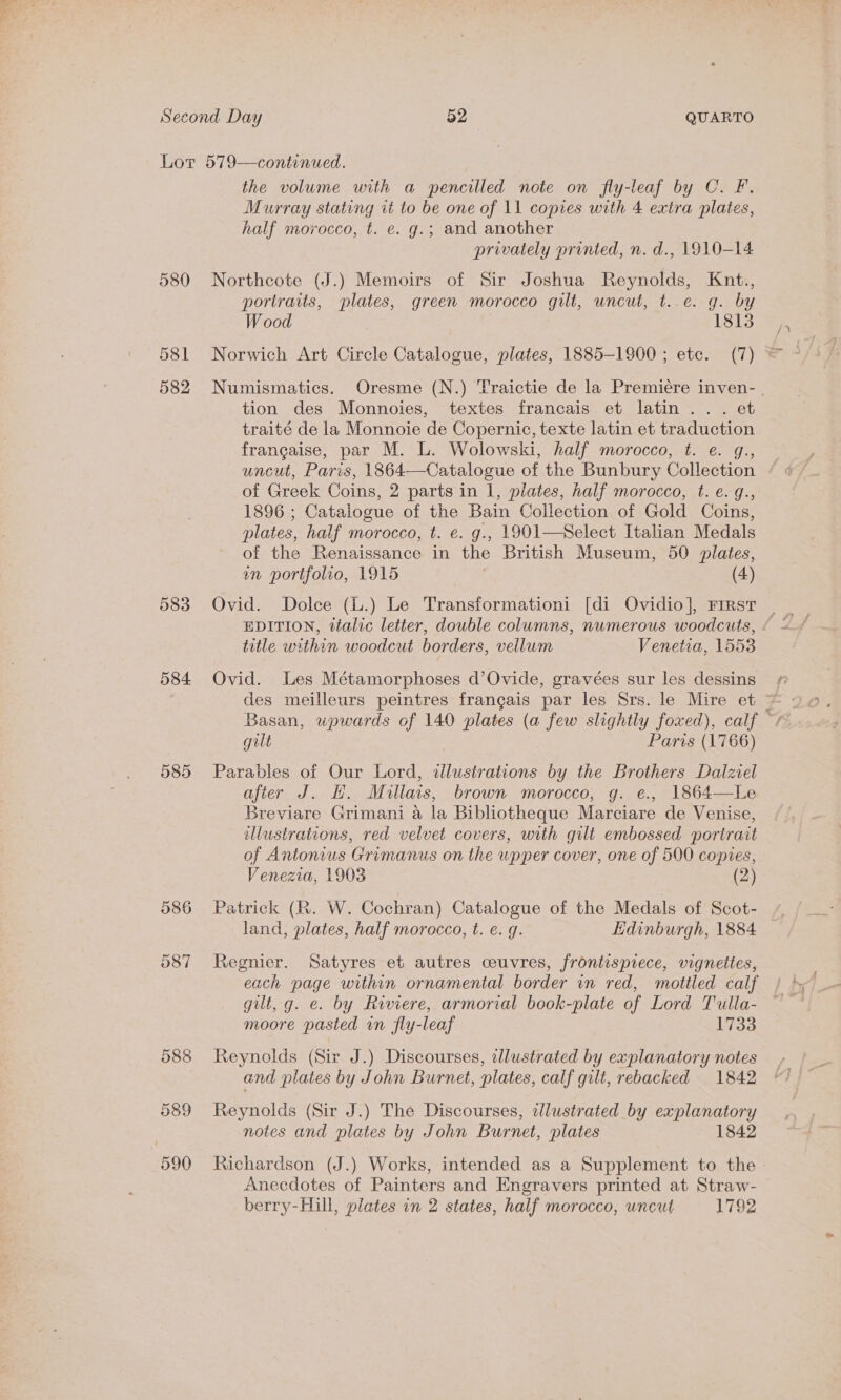 Lot 579—continued. the volume with a pencilled note on fly-leaf by C. F. Murray stating it to be one of 11 copies with 4 extra plates, half morocco, t. e. g.; and another privately printed, n. d., 1910-14 580 Northcote (J.) Memoirs of Sir Joshua Reynolds, Knt., portraits, plates, green morocco gilt, uncut, t..e. g. by W ood 1813 581 Norwich Art Circle Catalogue, plates, 1885-1900 ; etc. (7) * 582 Numismatics. Oresme (N.) Traictie de la Premiére inven- | tion des Monnoies, textes francais et latin... et traité de la Monnoie de Copernic, texte latin et traduction francaise, par M. L. Wolowski, half morocco, t. e. g., uncut, Paris, 1864—Catalogue of the Bunbury Collection of Greek Coins, 2 parts in 1, plates, half morocco, t. e. g., 1896 ; Catalogue of the Bain Collection of Gold Coins, plates, half morocco, t. e. g., 1901—Select Italian Medals of the Renaissance in the British Museum, 50 plates, in portfolio, 1915 (4) 583 Ovid. Dolce (L.) Le Transformationi [di Ovidio], First title within woodcut borders, vellum Venetia, 1553 584 Ovid. Les Métamorphoses d’Ovide, gravées sur les dessins des meilleurs peintres frangais par les Srs. le Mire et ~ gut Paris (1766) 585 Parables of Our Lord, dlustrations by the Brothers Dalziel after J. H. Miullais, brown morocco, g. e., 1864—Le Breviare Grimani a la Bibliotheque Marciare de Venise, illustrations, red velvet covers, with gilt embossed portrait of Antonius Grimanus on the upper cover, one of 500 copies, Venezia, 1903 (2) 586 Patrick (R. W. Cochran) Catalogue of the Medals of Scot- land, plates, half morocco, t. e. g. Edinburgh, 1884 587 Regnier. Satyres et autres ceuvres, frontispiece, vignettes, each page within ornamental border in red, mottled calf gilt, g. e. by Riviere, armorial book-plate of Lord Tulla- moore pasted in fly-leaf 1733 588 Reynolds (Sir J.) Discourses, illustrated by explanatory notes and plates by John Burnet, plates, calf gilt, rebacked 1842 589 Reynolds (Sir J.) The Discourses, wlustrated by explanatory notes and plates by John Burnet, plates 1842 590 Richardson (J.) Works, intended as a Supplement to the Anecdotes of Painters and Engravers printed at Straw- berry-Hill, plates in 2 states, half morocco, uncut 1792
