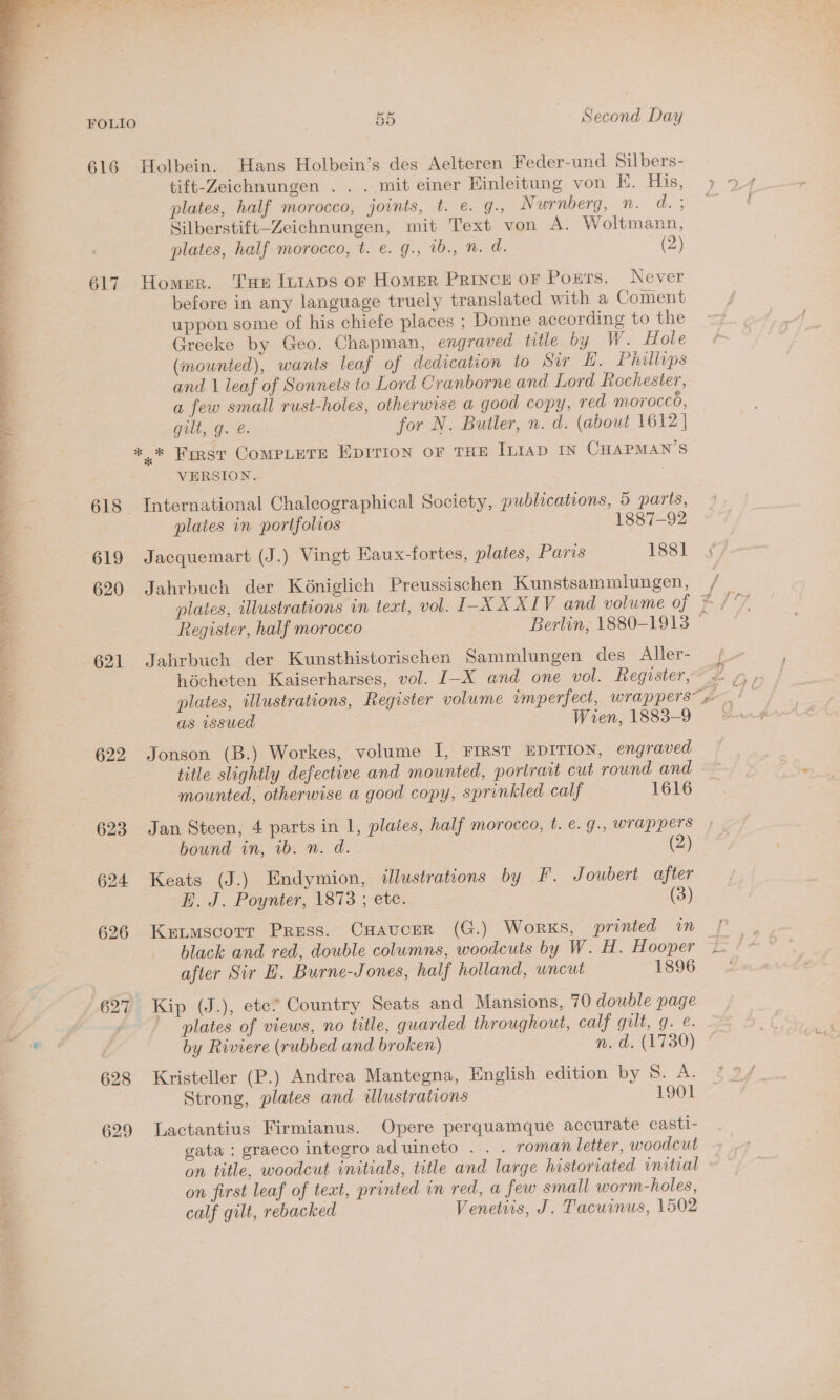  faa a Hie an Prag ast ee a ee eae <4) “a Pe a ee ey a he. . RA eh oot is Oana Eyer, oe SNe ee ei FOLIO 55 Second Day 616 Holbein. Hans Holbein’s des Aelteren Feder-und Silbers- tift-Zeichnungen . . . mit einer Einleitung von KE. His, plates, half morocco, joints, t. e. 4. Nurnberg, n. d.; Silberstift-Zeichnungen, mit Text von A. Woltmann, plates, half morocco, t. €. g., 1b., . d. (2) 617 Homer. Tue It1aps or Homer Prince oF Ponts. Never before in any language truely translated with a Coment uppon some of his chiefe places ; Donne according to the Greeke by Geo. Chapman, engraved title by W. Hole (mounted), wants leaf of dedication to Sir L. Phillips and | leaf of Sonnets to Lord Cranborne and Lord Rochester, a few small rust-holes, otherwise a good copy, red morocco, Gilts Geese for N. Butler, n. d. (about 1612} +. * First COMPLETE EDITION OF THE In1AD IN CHAPMAN'S VERSION. 618 International Chaleographical Society, publications, 5 parts, plates in portfolios 1887-92 619 Jacquemart (J.) Vingt Eaux-fortes, plates, Paris 1881 620 Jahrbuch der Kéniglich Preussischen Kunstsammiungen, 621 Jahrbuch der Kunsthistorischen Sammlungen des Aller- hécheten Kaiserharses, vol. [-X and one vol. Register, as issued Wien, 1883-9 622 Jonson (B.) Workes, volume I, FIRST EDITION, engraved title slightly defective and mounted, portrait cut round and mounted, otherwise a good copy, sprinkled calf 1616 623 Jan Steen, 4 parts in 1, plaies, half morocco, t. €. g., wrappers bound in, ib. n. d. (2) 624 Keats (J.) Endymion, illustrations by F. Joubert after E. J. Poynter, 1873 ; etc. (3) 626 Kutmscotr Press. CHaucer (G.) Works, printed in after Sir HE. Burne-Jones, half holland, wncut 1896 627 Kip (J.), etc? Country Seats and Mansions, 70 double page plates of views, no title, guarded throughout, calf guilt, g. e. by Riviere (rubbed and broken) n. d. (1730) 628 Kristeller (P.) Andrea Mantegna, English edition by 8. A. Strong, plates and illustrations 1901 629 Lactantius Firmianus. Opere perquamque accurate casti- gata : graeco integro aduineto .. . roman letter, woodcut on title, woodcut initials, title and large historiated initial on first leaf of text, printed in red, a few small worm-holes, calf gilt, rebacked Venetiis, J. Tacuinus, 1502