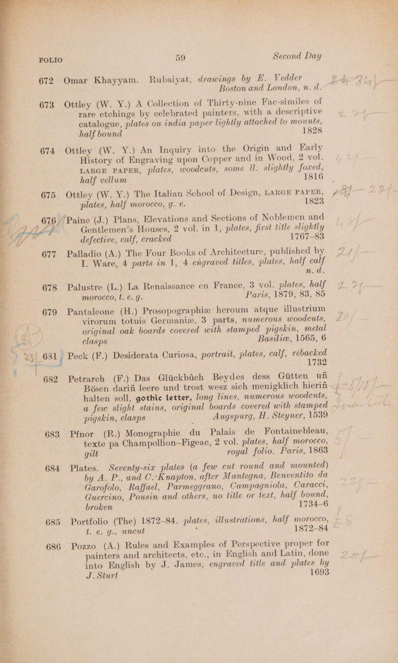  674 678 679 683 684 685 686 59 Second Day Boston and London, n. d. rare etchings by celebrated painters, with a descriptive catalogue, plates on india paper lightly attached to mounts, half bound 1828 Ottley (W. Y.) An Inquiry into the Origin and Early History of Engraving upon Copper and in Wood, 2 vol. LARGE PAPER, plates, woodcuts, some Il. slightly foxed, half vellum 1816 Ottley (W. Y.) The Italian School of Design, LARGE PAPER, plates, half morocco, gq. e. 1823 Gentlemen’s Houses, 2 vol. in 1, plates, first title slightly defective, calf, cracked 1767-83 Palladio (A.) The Four Books of Architecture, published by e I. Ware, 4 parts in 1, 4 engraved tiles, plates, half calf n.d. Palustre (L.) La Renaissance en France, 3 vol. plates, half morocco, t. €. g. Paris, 1879, 83, 85 Pantaleone (H.) Prosopographiz heroum atque illustrium virorum totuis Germanie, 3 parts, numerous woodcuts, original oak boards covered with stamped pigskin, metal clasps Basilie, 1565, 6 1732 Petrarch (F.) Das Gliickbich Beydes dess Gitten uf halten soll, gothic letter, long lunes, numerous woodcuts, a few slight stains, original boards covered with stamped - pigskin, clasps Augspurg, H. Steyner, 1539 Pfnor (R.) Monographie du Palais de Fontainebleau, texte pa Champollion—Figeac, 2 vol. plates, half morocco, gilt royal folio. Paris, 1863 Plates. Seventy-six plates (a few cut round and mounted) by A. P., and C.-Knapton, after Mantegna, Benventito da Garofolo, Raffael, Parmeggrano, Campagniola, Caracct, Guercino, Pousin and others, no title or tect, half bound, broken 1734-6 Portfolio (The) 1872-84. plates, ilustrations, half morocco, t. €. g., wneut Z 1872-84 Pozzo (A.) Rules and Examples of Perspective proper for painters and architects, etc., in English and Latin, done into English by J. James, engraved title and plates by J oSturt. 1693