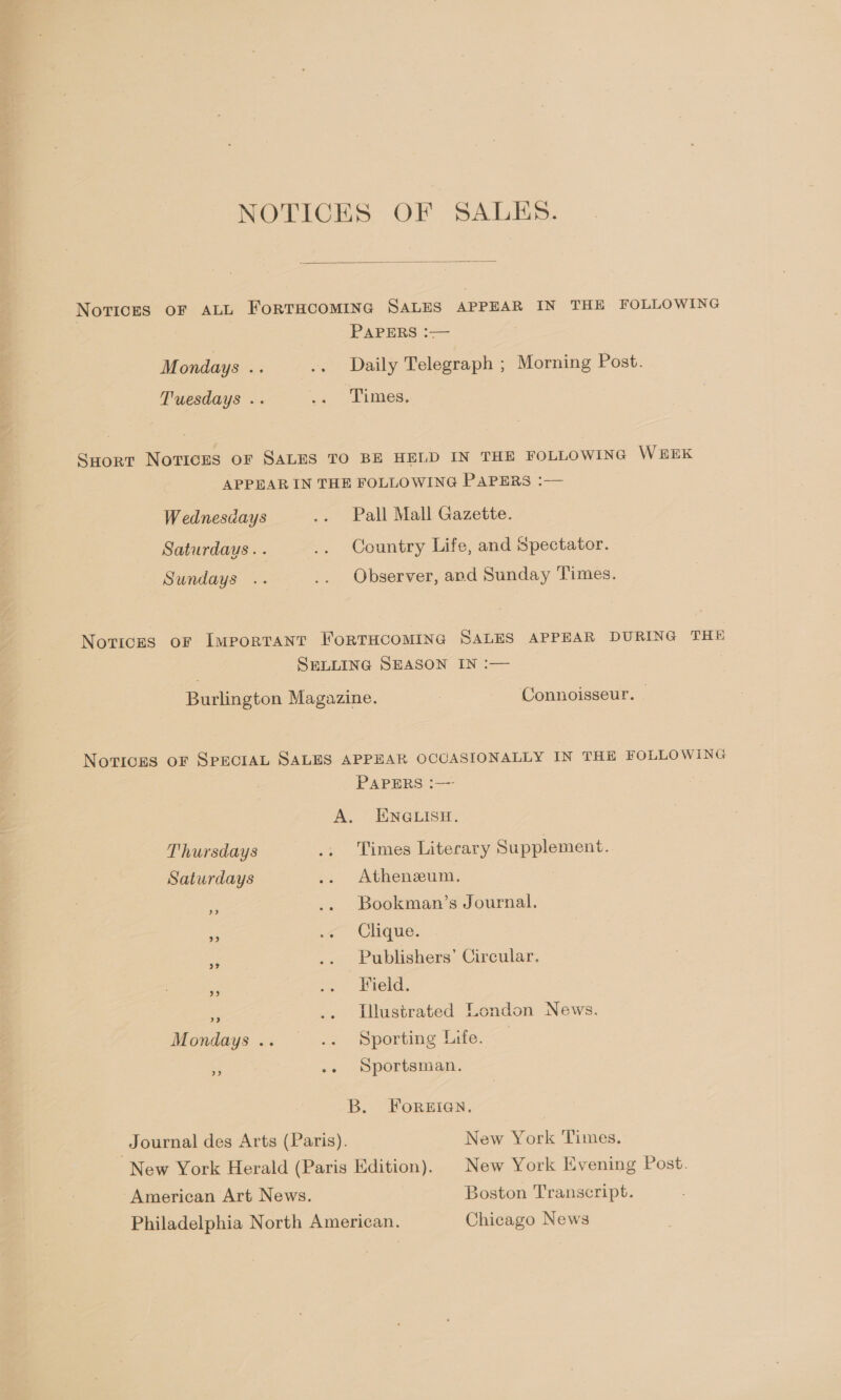  Novices oF ALL FoRTHCOMING SALES APPEAR IN THE FOLLOWING PAPERS :—— Mondays .. .. Daily Telegraph ; Morning Post. Tuesdays .. at) SEimes, Suort Novices oF SALES TO BE HELD IN THE FOLLOWING WEEK APPEAR IN THE FOLLOWING PAPERS :— Wednesdays .. Pall Mall Gazette. Saturdays. . .. Country Life, and Spectator. Sundays .. .. Observer, and Sunday Times. Notices oF ImMpPorRTANT FoRTHCOMING SALES APPEAR DURING THE SELLING SEASON IN :— . Burlington Magazine. Connoisseur. © Notices oF SPECIAL SALES APPEAR OCCASIONALLY IN THE FOLLOWING PAPERS :—- A. ENGLISH. Thursdays .. Times Literary Supplement. Saturdays .. Athenzum. a .. Bookman’s Journal, Ae o< Ghoue. ae Publishers’ Circular. Field. be) = Illustrated London News. Mondays .. .. Sporting Life. % .. Sportsman. B. FOREIGN. Journal des Arts (Paris). New York Times. New York Herald (Paris Edition). | New York Evening Post. “American Art News. Boston Transcript. Philadelphia North American. Chicago News