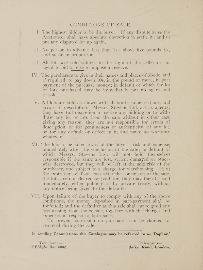 EW. NE CONDEFIONS OF SALE. The highest bidder to be the buyer. If any dispute arise the Auctioneer shall have absolute discretion to settle it; and fo ~ put any disputed lot up again. and so on in proportion. agent to bid or else to impose a reserve. The purchasers to give in their names and places of abode, and if required, to pay down 10s. in the pound or more, in part payment of the purchase money; in default of which the Ict or lots purchased may be immediately put up again and re-sold. errors of description. Messrs. Stevens Ltd. act as agents; they have full discretion to refuse any bidding or to with- draw any lot or lots from the sale without in either case giving any reason; they are not responsible for errors of description, or for genuineness or authenticity, of any lot, or tor any default.or defect in it, and make no w arranty whatever. The lots to be taken away at the buyer’s risk and expense, immediately after the conclusion of the sale; in default of which Messrs. Stevens Ltd. will not hold themselves responsible if the same are lost, stolen, damaged or. other- wise destroyed, but they will be left at the sole risk of the purchaser, and subject to a charge for warehousing. If, at the expiration of Two Days after the conclusion of the sale, the lots are not cleared or paid for, they may then be sold immediately, either publicly or by private treaty, without any notice being given to the defaulter. Upon failure of the buyer to comply with any of the above conditions, the money deposited in part-payment shall be forfeited; and the defaulter at this sale. shall make good any loss arising from the re-sale, together with the charges and expenses in respect of both sales, To prevent confusion no purchases can be claimed removed during the sale.  