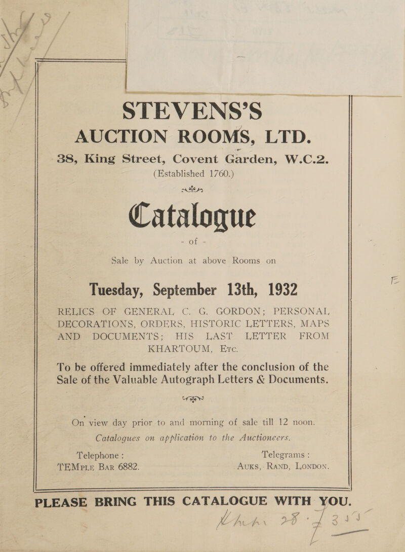 STEVENS’S AUCTION ROOMS, LTD. 38, King Street, Covent Garden, W.C.2. (Established 1760.) Catalogue ae Sale by Auction at above Rooms on Tuesday, September 13th, 1932 fetes. OF GENERAL C. G. GORDON; PERSONAL PEeCORnArIONS, ORDERS, HISTORIC LETTERS, MAPS mr DOCUMENTS; HIS LAST LETTER FROM KHARTOUM, Ete. To be offered immediately after the conclusion of the Sale of the Valuable Autograph Letters € Documents. MY On view day prior to and morning of sale till 12 noon. Catalogues on application to the Auctioneers. Telephone : | Telegrams : TEMe re Bar 6882. Auxs,: Ranp, Lonpon.  N