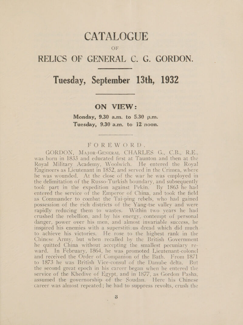 CATALOGUE RELICS OF GENERAL C. G. GORDON.  Tuesday, September 13th, 1932 ON VIEW: Monday, 9.30 a.m. to 5.30 p.m. Tuesday, 9.30 a.m. to 12 noon. PO RB. W.O; RA}, | GORDON, -Majer-Genrrat CHARLES. G, .©.Bet Rui. was born in 1833 and educated first. at Taunton. and then at the Royal Military Academy, Woolwich. He entered the Royal Engineers as Lieutenant in 1852, and served in the Crimea, where he was wounded. At the close of the war he was employed in the delimitation of the Russo-Turkish boundary, and subsequently took part in the expedition against Pekin. By 1863 he had entered the service of the Emperor of China, and took the field as Commander to combat the Tai-ping rebels, who had gained possession of the rich districts of the Yang-tse valley and were rapidly reducing them to wastes. Within two years he had crushed the rebellion, and by his energy, contempt of personal danger, power over his men, and almost invariable success, he inspired his enemies with a superstitrous dread which did much to achieve his victories. He rose to the highest rank in. the Chinese Army, but when recalled by the British Government he quitted China without accepting the smallest pecuniary re- ward. In February, 1864, he was promoted Lieutenant-colonel and received the Order of Companion of the Bath. From 1871 to 1873 he was British Vice-consul of the Danube delta. But the second great epoch in his career began when he entered the service of the Khedive of Egypt, and in 1877, as Gordon Pasha, assumed the governorship of the Soudan. Here his Chinese career was almost repeated; he had to suppress revolts, crush the