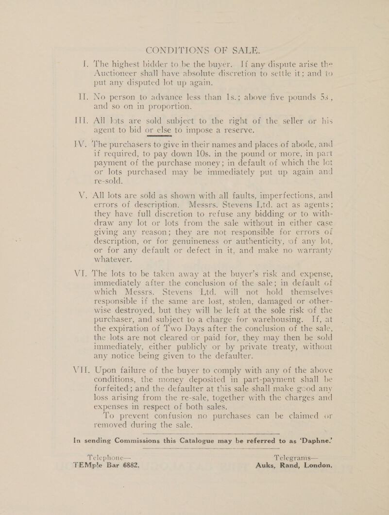 IW V. ee CONDTTIONS “OF rr: The highest bidder to be the buyer. Jf any dispute arise the Auctioneer shall have absolute discretion to settle it; and to put any disputed lot up again. No person to advance less than 1s.; above five pounds 5s., and so on in proportion. All lots are sold subject to the right of the seller or his agent to bid or else to impose a reserve.  The purchasers to give in their names and places of abode, and if required, to pay down 10s. in the pound or more, in part payment of the purchase money; in default of which the Ict or lots purchased may be immediately put up again and re-sold. All lots are sold as shown with all faults, imperfections, and errors of description. Messrs. Stevens Ltd. act as agents; they have full discretion to refuse any bidding or to with- draw any lot or lots from the sale withiout in either case giving any reason; they are not responsible for errors of description, or for genuineness or authenticity, of any lot, or for any default or defect in it, and make no warranty whatever. The lots to be taken away at the buyer’s risk and expense, immediately after the conclusion of the sale; in default of which Messrs. Stevens Ltd. will not hold themselves responsible 1f the same are lost, stolen, damaged or other- wise destroyed, but they will be left at the sole risk iof the purchaser, and subject to a charge for warehousing. If, at the expiration of Two Days after the conclusion of the sale, the lots are not cleared or paid for, they may then be sold immediately, either publicly or by private treaty, without any notice being given to the defaulter. Upon failure of the buyer to comply with any of the above conditions, the money deposited in part-payment shall be forfeited; and the defaulter at this sale shall make good any loss arising from the re-sale, together with the charges and expenses in respect of both sales. To prevent confusion no purchases can be claimed or removed during the sale.  