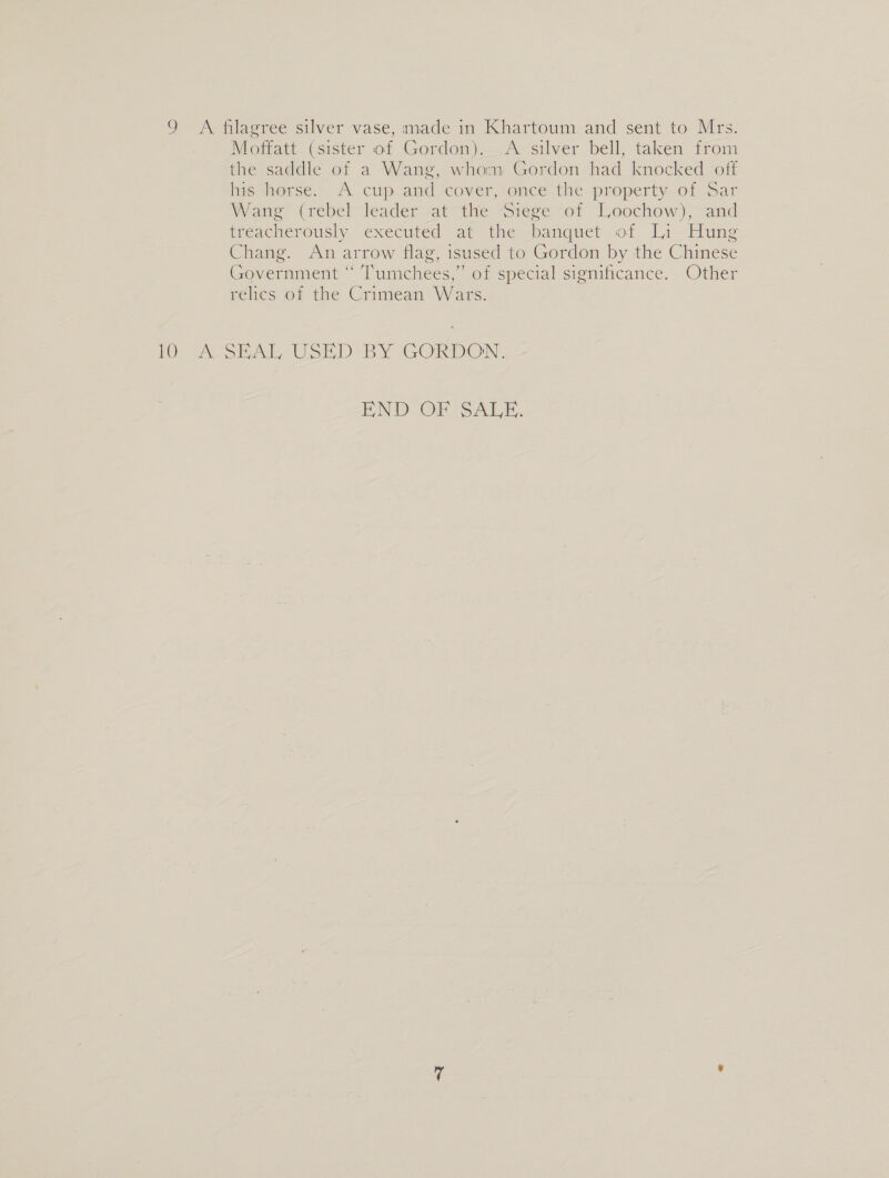 9 A filagree silver vase, made in Khartoum and sent to Mrs. Moffatt (sister of Gordon). &lt;A silver bell, taken from the saddle of a Wang, whom Gordon had knocked off his horse. A cup and cover, once the property of Sar Wane (rebel leader -at the Siege “of Loochow), and treacherously executed at the sbanquet of Li Hung Chang. An arrow flag, isused to Gordon by the Chinese Government “ Tumchees,” of special significance. Other relics of the Crimean Wars. 1 OA SAL USED BY GORDON, END OF SALE.