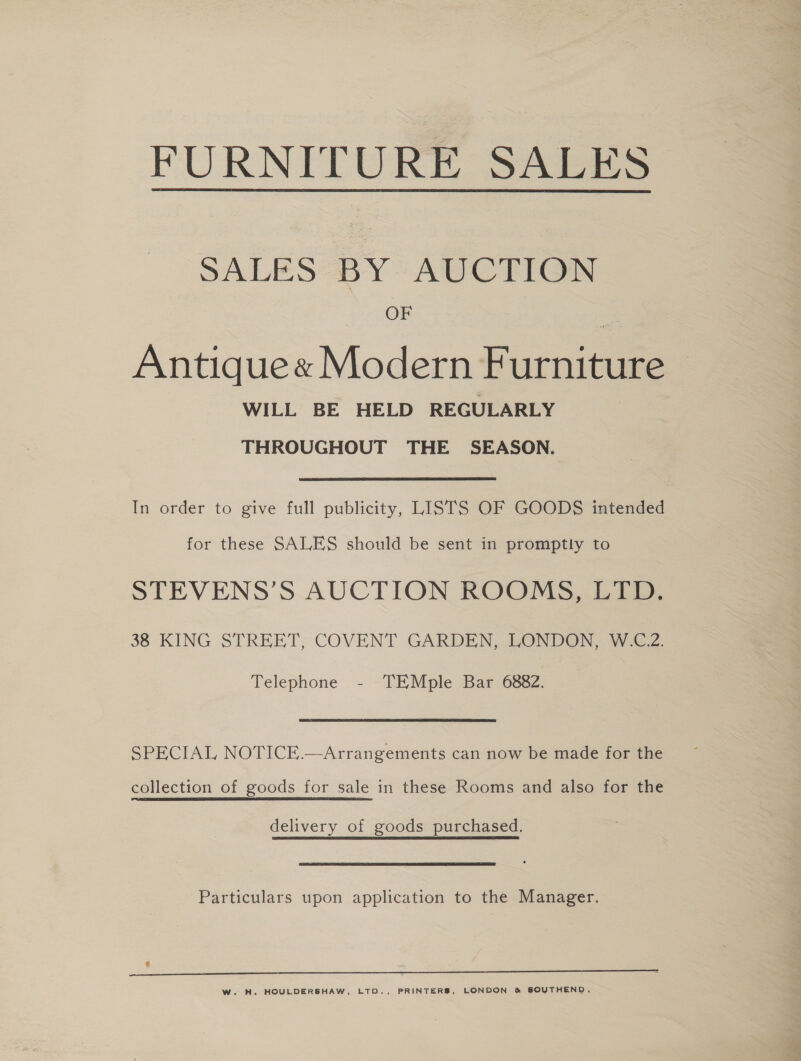 FURNITURE SALES  SALES BY AUCTION OF Antique« Modern Furniture WILL BE HELD REGULARLY THROUGHOUT THE SEASON. In order to give full publicity, LISTS OF GOODS intended for these SALES should be sent in promptly to STEVENS’S AUCTION ROOMS, LTD. 38 KING STREET; COVENT GARDEN, LONDON, W.C.Z. Telephone - TEMple Bar 6882. SPECIAL NOTICE.—Arrangements can now be made for the collection of goods for sale in these Rooms and also for the delivery of goods purchased. Particulars upon application to the Manager. e a W. H. HOULDERSHAW, LTD., PRINTERS, LONDON &amp; SOUTHEND,