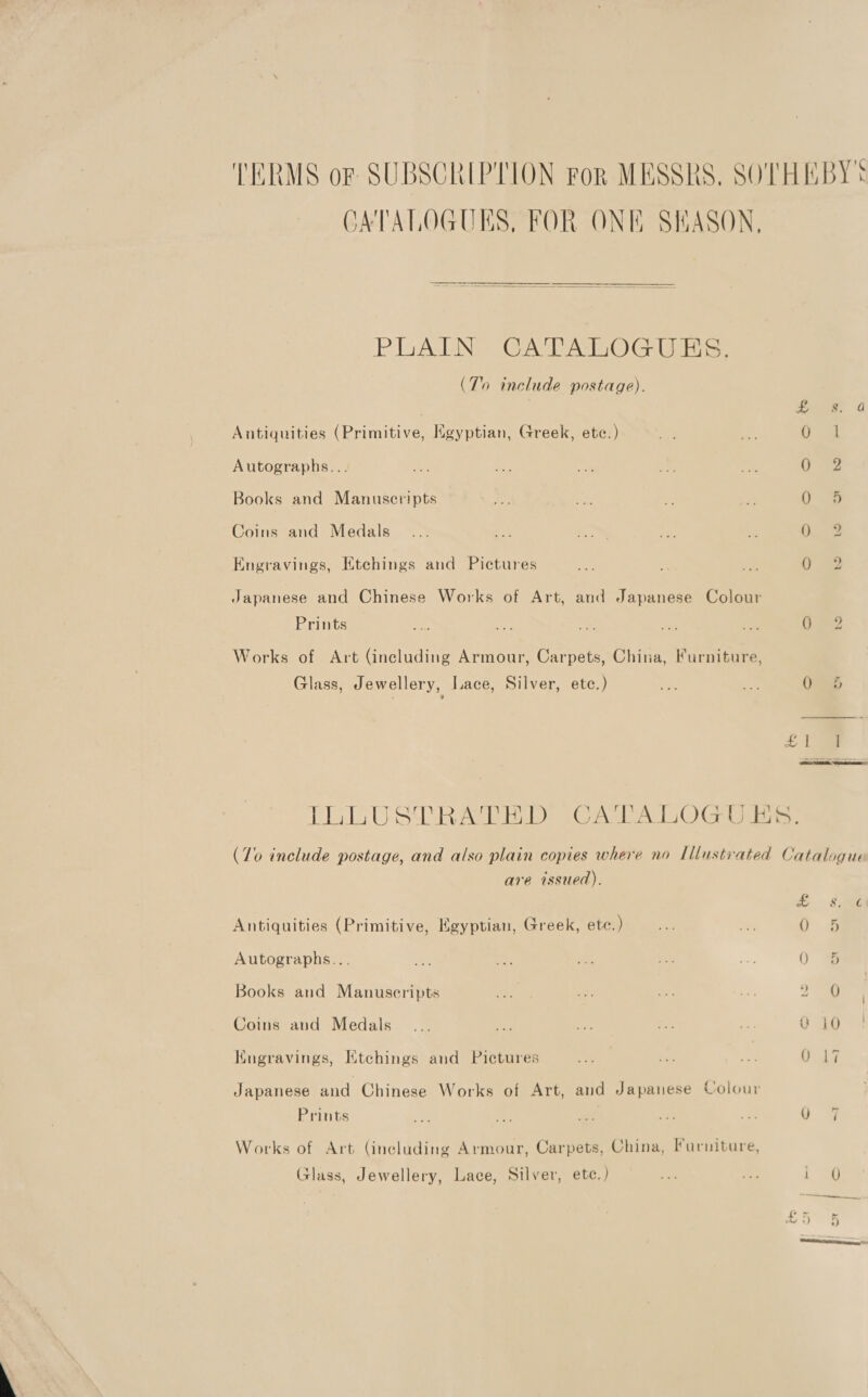 TERMS or SUBSCRIPTION For MESSRS, SOTHEBY* JATALOGUES, FOR ONE SHASON,  PLANS GAL ATOG Us. (To include postage). . Ss a Antiquities (Primitive, Egyptian, Greek, etc.) Re ee a Autographs... eG Se ak as ee 0 2 Books and Manuscripts he we sa 0 5 Coins and Medals... - ine es sig Ouse Engravings, Ktchings and Pictures ost is - Umes ¢; Japanese and Chinese Works of Art, and Japanese Colour Prints a, er ie a i Ga? Works of Art (including Armour, Carpets, China, Furniture, Glass, Jewellery, Lace, Silver, etc.) an oo 0 5  EL LU SW RAED Ons Ai) Gee (70 include postage, and also plain copies where no Illustrated Catalogue are issued). e §2i Antiquities (Primitive, Egyptian, Greek, ete.) —... _ a: Autographs... aes ne ee + a 0 5 Books and Manuscripts Pe. Be Pe i 2 9 | Coins and Medals... oe a a . Ft ae Kugravings, Etchings and Pictures + ee se G19 Japanese and Chinese Works of Art, and Japanese Colour Prints ~> Be ie i - 9. 9 Works of Art (including Armour, Carpets, China, Furniture, Glass, Jewellery, Lace, Silver, ete.) nt Bk age a ee