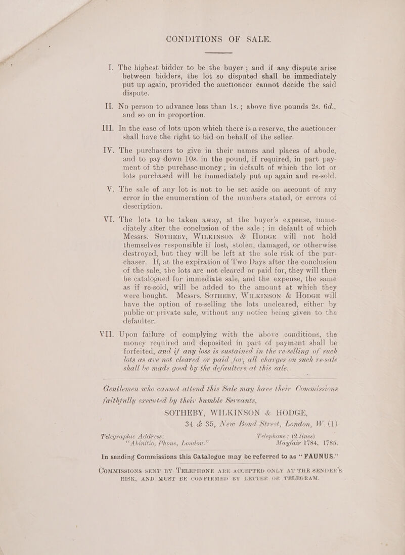 CONDITIONS OF SALE. I. The highest bidder to be the buyer ; and if any dispute arise between bidders, the lot so disputed shall be immediately put up again, provided the auctioneer cannot decide the said dispute. II. No person to advance less than 1s.; above five pounds 2s. 6d., and so on in proportion. III. In the case of lots upon which there is a reserve, the auctioneer shall have the right to bid on behalf of the seller. IV. The purchasers to give in their names and places of abode, and to pay down 10s. in the pound, if required, in part pay- ment of the purchase-money ; in default of which the lot or lots purchased will be immediately put up again and re-sold. V. The sale of any lot is not to be set aside on account of any error in the enumeration of the numbers stated, or errors of description. VI. The lots to be taken away, at the buyer’s expense, imme- diately after the conclusion of the sale ; in default of which Messrs. SOTHEBY, WILKINSON &amp; HopcGe will not hold themselves responsible if lost, stolen, damaged, or otherwise destroyed, but they will be left at the sole risk of the pur- chaser. If, at the expiration of ‘l'wo Days after the conclusion of the sale, the lots are not cleared or paid for, they will then be catalogued for immediate sale, and the expense, the same as if re-sold, will be added to the amount at which they -were bought. Messrs. SOTHEBY, WILKINSON &amp; HopGE will have the option of re-selling the lots uncleared, either by publie or private sale, without any notice being given to the defaulter. VII. Upon failure of complying with the above conditions, the money required and deposited in part of payment shall be forfeited, and if any loss is sustained in the re-selling of such lots as are not cleared or paid for, all charges on such re-sale shall be made good by the defaulters at this sale.   Gentlemen who cannot attend this Sale may have their Commissions faithfully execited by their humble Servants, SOTHEBY, WILKINSON &amp; HODGE, 34 &amp; 35, New Bond Strezt, London, W.(1) Telegraphic Address: Telephone; (2 lines) **Abinitio, Phone, London.” Mayfarwr 1784, 1785, In sending Commissions this Catalogue may be referred to as ‘‘ FAUNUS.”  COMMISSIONS SENT BY TELEPHONE ARE ACCEPTED ONLY AT THE SENDER’S RISK, AND MUST BE CONFIRMED BY LETTER OR TELEGRAM.