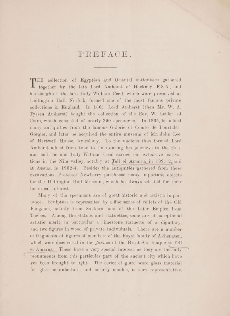 PREFACE HE collection of Egyptian and Oriental antiquities gathered together by the late Lord Amherst of Hackney, F.S.A., and his daughter, the late Lady William Cecil, which were preserved at Didlington Hall, Norfolk, formed one of the most famous private collections in England. In 1861, Lord Amherst (then Mr. W. A Tyssen Amherst) bought the collection of the Rev. W. Leider, of Cairo, which consisted of nearly 200 specimens. In 1865, he added many antiquities from the famous Galerie of Comte de Pourtales- Gorgier, and later he acquired the entire museum of Mr. John Lee, of Hartwell House, Aylesbury. To the nucleus thus formed Lord Amherst added from time to time during his journeys to the Kast, and both he and Lady William Cecil carried out extensive excava- tions in the Nile valley, notably at vell | el Amarna_ in 1891-2, and ‘at Assuan in 1902-4. Besides the antiquities gathered from ee excavations, Professor Newberry purchased many important objects for the Didlington Hall Museum, which he always selected for their historical interest. Many of the specimens are of great historic and artistic impor- tance. Sculpture is represented by a fine series of reliefs of the Old Kingdom, mainly from Sakkara, and of the Later Empire from Thebes. Among the statues and statuettes, some are of exceptional artistic merit, in particular a limestone statuette of a dignitary, and two figures in wood of private individuals. There are a number of fragments of figures of members of the Royal family of Akhenaten, which were discovered in the /avissa of the Great Sun temple at Tell el Amarna, These have a very special interest, as they are the only Gaodments. from this particular part of the ancient city which have yet been brought to hight. The series of glaze ware, glass, material for glass manufacture, and pottery moulds, is very representative.