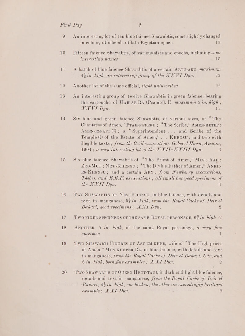 v 10 a 12 13 14 15 16 17 18 19 An interesting lot of ten blue faience Shawabtis, some slightly changed in colour, of officials of late Egyptian epoch 10 Fifteen faience Shawabtis, of various sizes and epochs, including some interesting names 15 A batch of blue faience Shawabtis of a certain ARTU-ARU, maximum 4h in. high, an interesting group of the X_X VI Dyn. a2 Another lot of the same official, ezght uninscribed bo bo An interesting group of twelve Shawabtis in green faience, bearing the cartouche of UAH-AB-RA (Psamtek I), maximum 5 in. high : AA VI Dyn. ee _ Six blue and green faience Shawabtis, of various sizes, of “The Chantress of Amen,” PTAH-NEFERU ; © The Scribe,” AMEN-HETEP ; AMEN-EM-APT (2); a © Superintendent ... and Scribe of the Temple (2) of the Estate of Amen,” ... KHENSU; and two with illegible texts ; from the Cecil excavations, Gobet el Howa, Assuan, 1904; a very interesting lot of the X XII-X XTIT Dyn. 6 Six blue faience Shawabtis of “The Priest of Amen,” MEs; AAH ; ZeD-Mot ; Nesi-Kuensu ; © The Divine Father of Amen,” ANKH- EF-KHENSU; and a certain ARY; from Newberry excavations, Thebes, and H.E_F. excavations ; all small but good specimens of the X XII Dyn. 6 Two SHAWABTIS OF NESI-KHENSU, in blue faience, with details and text in manganese, 5#7n. high, from the Royal Cache of Deir el Bahari, good specimens ; X XI Dyn. 2 ~2) YJ ‘ ) ay Ss i 4 1 ve . wy [ in. he fy Two FINER SPECIMENS OF THE SAME ROYAL PERSONAGE, 6% in. hig ad ANOTHER, 7 in. high, of the same Royal personage, a very fine specimen t Two SHAWABTI FiGuRES OF AST-EM-KHEB, wife of “The High-priest of Amen,” MEN-KHEPER-RA, in blue faience, with details and text in manganese, from the Royal Cache of Deir el Bahari, 5 in. and 6 in. high, both fine eramples ; X XI Dyn. ) ~d ‘TWO SHAWABTIS OF QUEEN HENT-TAUI, in dark and light blue faience, details and text in manganese, jrom the Royal Cache of Deir el ‘Bahari, 44 7n. high, one broken, the other an exceedingly brilliant