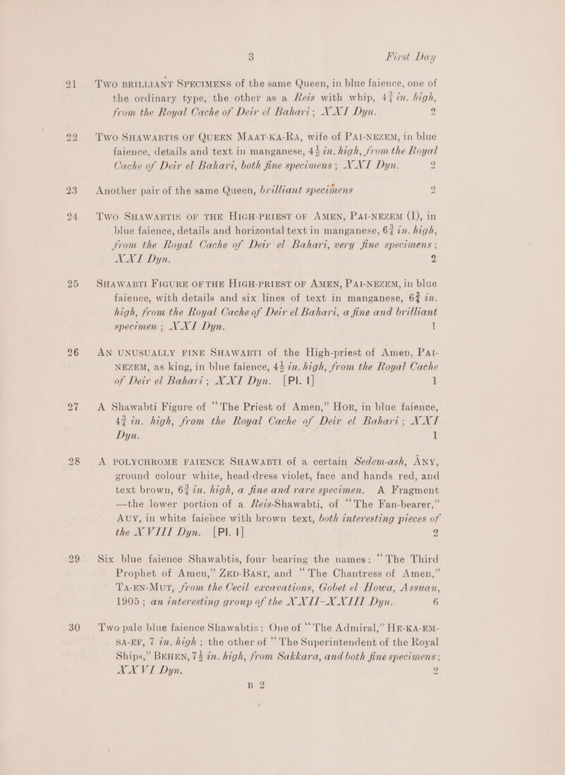 20 30 > First Day TWO BRILLIANT SPECIMENS of the same Queen, in blue faience, one of the ordinary type, the other as a Reis with whip, 4{ in. high, from the Royal Cache of Deir el Bahari; XN XI Dyn. 2 Two SHAWABTIS OF QUEEN MAAT-KA-RaA, wife of PAI-NEZEM, in blue faience, details and text in manganese, 44 in. high, from the Royal Cache of Deir el Bahari, both fine specimens ; N_XI Dyn. 2 5 ° . «@ Another pair of the same Queen, brilliant specimens g Two SHAWABTIS OF THE HIGH-PRIEST OF AMEN, PAI-NEZEM (1), in blue faience, details and horizontal text in manganese, 6% in. high, trom the Royal Cache of Detr el Bahari, very fine specimens ; AAT Dyn. Zz SHAWABTI FIGURE OF THE HIGH-PRIEST OF AMEN, PAI-NEZEM, in blue faience, with details and six lines of text in manganese, 62 zn. high, from the Royal Cache of Deir el Bahari, a fine and brilliant specimen ; XXL Dyn. 1 AN UNUSUALLY FINE SHAWABTI of the High-priest of Amen, PAI- NEZEM, as king, in blue faience, 44 in. high, from the Royal Cache of Deir el Bahari; X XI Dyn. {Pl. 1] 1 A Shawabti Figure of “The Priest of Amen,” Hor, in blue faience, 43 in. high, from the Royal Cache of Deir el Bahari; X XT Dyn. 1 A POLYCHROME FAIENCE SHAWABTI of a certain Sedem-ash, ANY, ground colour white, head-dress violet, face and hands red, and text brown, 6$7n. high, a fine and rare specimen. A Fragment —the lower portion of a Reis-Shawabti, of “The Fan-bearer,” Avy, in white faience with brown text, both interesting pieces of the XVIII Dyn. [PI. 1] 9 a! Six blue faience Shawabtis, four bearing the names: “The Third Prophet of Amen,” Zep-Bast, and “The Chantress of Amen,” TA-EN-Mut, from the Cecil excavations, Gobet el Howa, Assuan, 1905 ; an interesting group of the XX HW-X XIII Dyn. 6 Two pale blue faience Shawabtis: One of ‘The Admiral,” HE-KA-EM- SA-EF, 7 2n. high; the other of ‘The Superintendent of the Royal Ships,” BEHEN, 74 tn. high, from Sakkara, and both fine specimens ; AX VI Dyn. 2