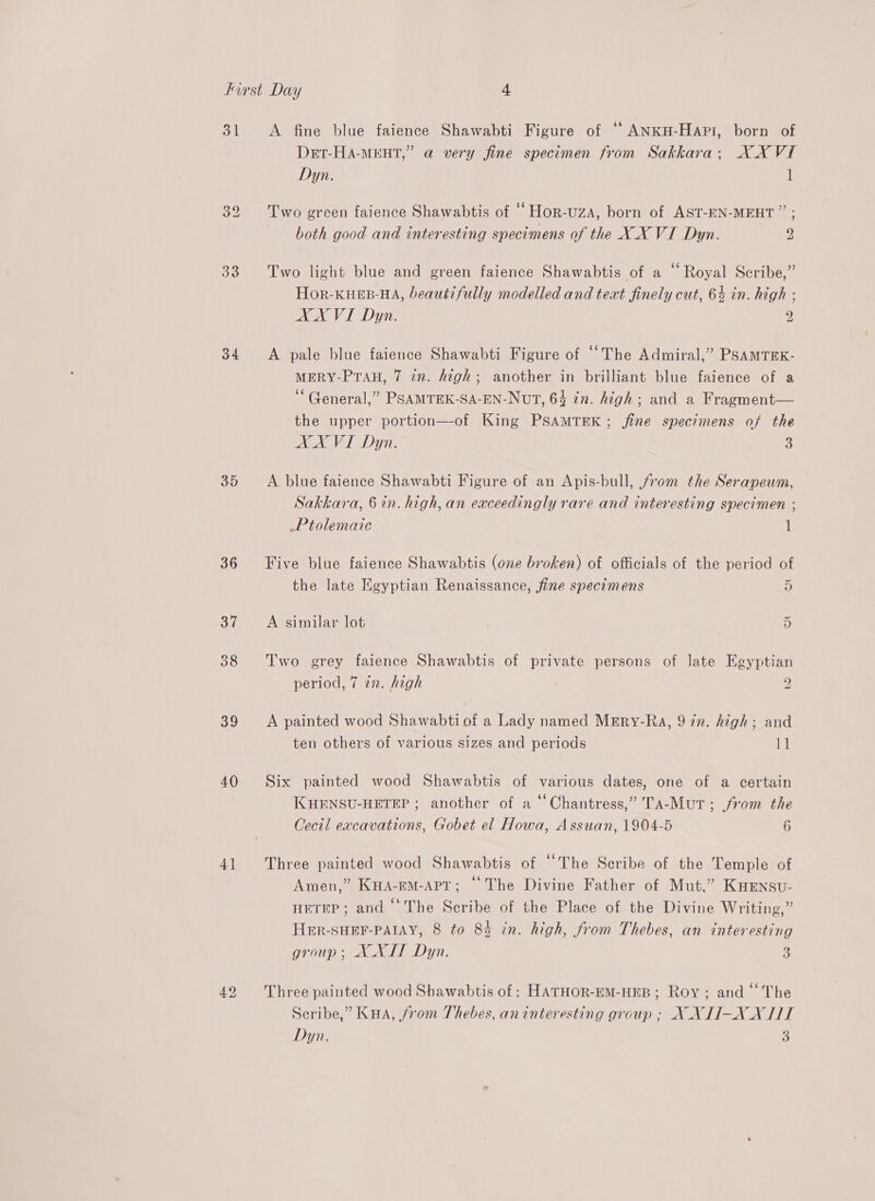 31 33 34 35 36 37 39 40 4} A fine blue faience Shawabti Figure of ‘ ANKH-Hapi, born of Det-Ha-MEHT,” a very fine specimen from Sakkara; XX VI Dyn. 1 Two green faience Shawabtis of ‘‘Hor-uza, born of AST-EN-MEHT ” ; both good and interesting specimens of the X_X VI Dyn. 2 Two light blue and green faience Shawabtis of a “Royal Scribe,” Hor-KHEB-HA, beautifully modelled and text finely cut, 64 in. high ; AX VI Dyn. 2 A pale blue faience Shawabti Figure of ‘The Admiral,” PSAMTEK- MERY-PTAH, 7 in. high; another in brilliant blue faience of a “General,” PSAMTEK-SA-EN-NvT, 64 in. high; and a Fragment— the upper portion—-of King PSAMTEK; fine specimens of the AA VI Dyn. 3 A blue faience Shawabti Figure of an Apis-bull, from the Serapeum, Sakkara, 6 in. high, an eaceedingly rare and interesting specimen ; Ptolemaic 1 Five blue faience Shawabtis (one broken) of officials of the period of the late Egyptian Renaissance, fine specimens j) A similar lot 5 Two grey faience Shawabtis of private persons of late Egyptian period, 7 7n. high 9 A painted wood Shawabti of a Lady named MrErRy-Ra, 9 zn. high; and ten others of various sizes and periods 1] Six painted wood Shawabtis of various dates, one of a certain KHENSU-HETEP ; another of a‘ Chantress,” Ta-Mut; from the Cecil eacavations, Gobet el Howa, Assuan, 1904-5 6 Three painted wood Shawabtis of “The Scribe of the Temple of Amen,” K#A-EM-APT; © The Divine Father of Mut,” KHEnsu- HETEP ; and ‘The Scribe of the Place of the Divine Writing,” Her-SHEF-PAIAY, 8 to 83 in. high, from Thebes, an interesting group; XLT Dyn. 3 Three painted wood Shawabtis of : HATHOR-EM-HEB ; Roy ; and “‘ The Scribe,” KuHa, from Thebes, aninteresting group ; X XTI-XX WT