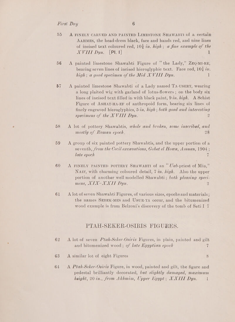 56 57 59 60 61 64 AAHMES, the head-dress black, face and hands red, and nine lines of incised text coloured red, 104 in. high; a fine example of the AXVITT Dun. [Pl 1] 1 A painted limestone Shawabti Figure of “the Lady,” ZEQ-MI-RE, bearing seven lines of incised hieroglyphic text. Face red, 104 77. high; a good specimen of the Mid X VILL Dyn. i A painted limestone Shawabti of a Lady named ''A-USERT, wearing a long plaited wig with garland of lotus-flowers ; on the body six lines of incised text filled in with black paint, 9272. hagh. A Schist Figure of ASHAT-HA-EF of anthropoid form, bearing six lines of finely engraved hieroglyphics, 57n. high; both good and interesting specimens of the X VIII Dyn. 2 A lot of pottery Shawabtis, whole and broken, some inscribed, and mostly of Roman epoch. 28 A group of six painted pottery Shawabtis, and the upper portion of a seventh, /rom the Cecil excavations, Gobet el Howa, Assuan, 1904 ; late epoch 7 A FINELY PAINTED POTTERY SHAWABTI of an © Uab-priest of Min,” NAIF, with charming coloured detail, 727. high. Also the upper portion of another well modelled Shawabti; both pleasing speci- mens, XIX-XXIT Dyn. 2 A lot of seven Shawabti Figures, of various sizes, epochs and materials; the names SEBEK-MES and UsuRr-TA occur, and the bitumenized wood example is from Belzoni’s discovery of the tomb of Seti lI 7 PTAH-SHEKER-OSIRIS FIGURES. A lot of seven Ptah-Seker-Osiris Figures, in plain, painted and gilt and bitumenized wood; of late Kgyptian epoch 7 A similar lot of eight Figures 8 A Ptah-Seker-Osiris Figure, in wood, painted and gilt, the figure and pedestal brilliantly decorated, but slightly damaged, maximum height, 20in., from Akhmim, Upper Kgypt ; X_XLIT Dyn. l