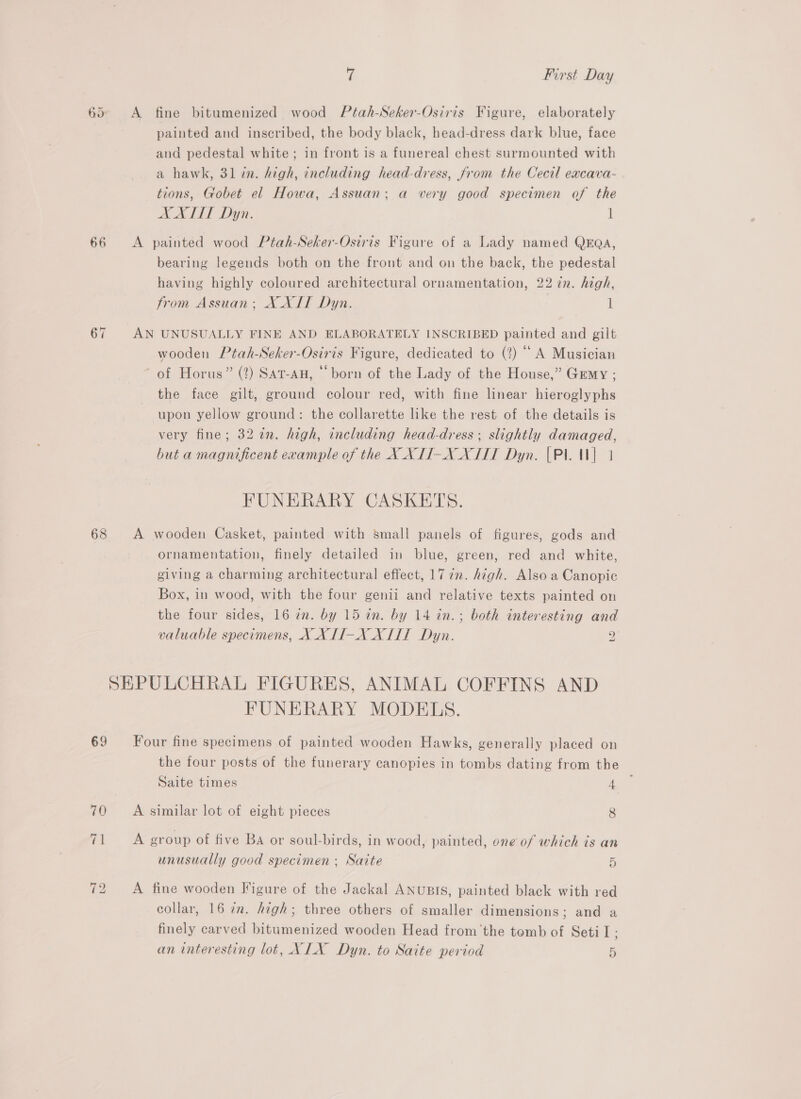 66 67 68 69 Yi First Day A fine bitumenized wood Ptah-Seker-Osiris Figure, elaborately painted and inscribed, the body black, head-dress dark blue, face and pedestal white; in front is a funereal chest surmounted with a hawk, 31 in. high, including head-dress, from the Cecil excava- tions, Gobet el Howa, Assuan; a very good specimen of the AX ALT Dyn. i A painted wood Ptah-Seker-Osiris Figure of a Lady named QEQA, bearing legends both on the front and on the back, the pedestal having highly coloured architectural ornamentation, 22 7n. high, from Assuan;, XXIT Dyn. 1 AN UNUSUALLY FINE AND ELABORATELY INSCRIBED painted and gilt wooden Ptah-Seker-Osiris Figure, dedicated to (2) “ A Musician of Horus” (2) Sat-AH, “born of the Lady of the House,” Grmy ; the face gilt, ground colour red, with fine linear hieroglyphs upon yellow ground: the collarette like the rest of the details is very fine; 32 2n. high, including head-dress ; slightly damaged, but a magnificent example of the X XTI-X XII Dyn. |Pl. U1 FUNERARY CASKETS. A wooden Casket, painted with small panels of figures, gods and ornamentation, finely detailed in blue, green, red and white, giving a charming architectural effect, 17 7. high. Also a Canopic Box, in wood, with the four genii and relative texts painted on the four sides, 16 en. by 15 in. by 14 in.; both interesting and valuable specimens, X XTI-X XIII Dyn. 2 FUNERARY MODELS. Four fine specimens of painted wooden Hawks, generally placed on the four posts of the funerary canopies in tombs dating from the Saite times 4 A similar lot of eight pieces 8 A group of five Ba or soul-birds, in wood, painted, one of which is an unusually good specimen ; Saite 5 A fine wooden Figure of the Jackal ANUBIS, painted black with red collar, 16 in. high; three others of smaller dimensions; and a finely carved bitumenized wooden Head fromthe tomb of Setil- an interesting lot, XIX Dyn. to Saite period a