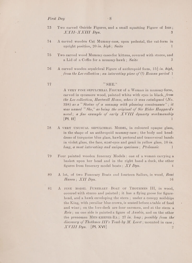 74 75 76 fa 78 (Ps) 80 81 XXTTI-X XLT Dyn. 3 A carved wooden Cat Mummy-case, upon pedestal, the cat-form in upright position, 20 in. high; Saite 1 Two carved wood Mummy-eases for kittens, covered with stucco, and a Lid of a Coffin for a mummy-hawk ; Sazte 3 A carved wooden sepulchral Figure of anthropoid form, 154 in. high, from the Lee collection ; an interesting piece of (2) Roman period | saa” A VERY FINE SEPULCHRAL FIGURE of a Woman in mummy-form, carved il sycamore wood, painted white with eyes in black, /rom the Lee collection, Hartwell House, where it was catalogued (No. 398) asa“ Statue of a mummy with pleasing countenance” ; tt was named “ She,” as being the original of Sir Rider Haggard’s novel; a fine example of early X VILL dynasty workmanship [PI. 1] 1 A VERY UNUSUAL SEPULCHRAL MODEL, in coloured opaque glass, in the shape of an anthropoid mummy-case ; the body and head- dress of turquoise blue glass, hawk pectoral and transversal bands in violet glass, the face, wzat-eyes and genii in yellow glass, 10 22. long, a most interesting and unique specimen ; Ptolemaic 1 Four painted wooden funerary Models: one of a woman carrying a basket upon her head and in the right hand a duck, the other figures from funerary model boats; AX / Dyn. 4 A lot, of two Funerary Boats and fourteen Sailors, in wood, Benz Hasan; XII Dyn. 16 A FINE MODEL FUNERARY Boat or THOoTHMES III, in wood, covered with stucco and painted; it has a flying goose for figure- head, and a hawk enveloping the stern ; under a canopy midships the King, with peculiar blue crown, is seated before a table of food and wine; on the fore-deck are four oarsmen, and at the stern a Reis ; on one side is painted a figure of Anwbis, and on the other the prenomen MEN-KHEPER-RA; 27 in. long; possibly from the' discovery of Thothmes LILP’s Tomb by M. Lovet ; mounted in case XVITI Dyn. [Pl XVI : ) ) od