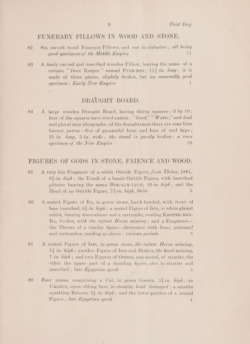 82 83 84 9 First Day FUNERARY PILLOWS IN WOOD AND STONE. Six earved wood Funerary Pillows, and one in alabaster ; all being good specimens of the Middle Empire 1] A finely carved and inscribed wooden Pillow, bearing the name of a certain “Door Keeper” named PraH-MES; 114 ¢n. long; it is made of three pieces, slightly broken, but an unusually good specimen; Harly New Kmpire l -~ DRAUGHT BOARD. A large wooden Draught Board, having thirty squares—3 by 10; four of the squares have word-names : © Good,” “* Water,” and dual and plural man ideographs; of the draughtsmen there are nine blue faience pawns—five of pyramidal form and four of reel type; 21in. long, 5in. wide; the stand is partly broken; a rare specimen of the New Kmpire 10 85 86 88 A very fine Fragment of a schist Osiride Figure, /rom Thebes, 1861, 6s in. high; the Trunk of a basalt Osiride Figure, with inscribed pilaster bearing the name Hor-SAM-TAUI, 1072. high; and the Head of an Osiride Figure, 74 in. high, Saite 3 A seated Figure of RA, in green stone, hawk-headed, with front of base inscribed, 64 in. high; a seated Figure of Isis, in white glazed schist, bearing decorations and a cartouche, reading KHEPER-MEN- Ra, broken, with the infant Horus missing; and a Fragment— the Throne of a similar figure—decorated with lions, prisoner? and cartouches, reading as above; various periods 3 A seated Figure of ISIS, in green stone, the infant Horus missing, 54 in. high; another Figure of Isis and Horws, the head missing, 7 in. high; and two Figures of OSIRIS, one seated, of steatite, the other the upper part of a standing figure, also in steatite and inscribed ; late Kgyptian epoch , 4 Four pieces, comprising a Cat, in green breccia, 347n. high; an URAEUS, upon oblong base, in steatite, head damaged ; a steatite squatting Baboon, 25 in. high; and the lower portion of a seated
