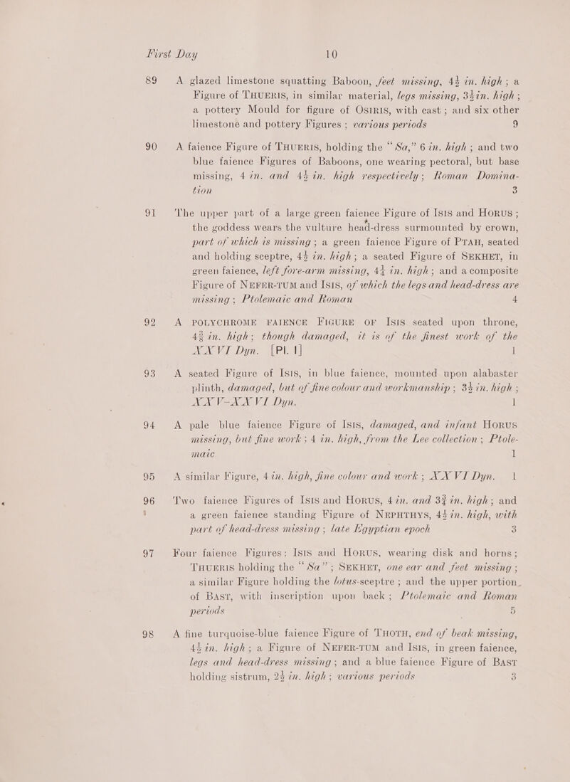 89 90 sil 93 94 © Cu 96 of 98 A glazed limestone squatting Baboon, j/eet missing, 44 in. high; a Figure of THUERIS, in similar material, legs missing, 34in. high ; a pottery Mould for figure of Osiris, with cast ; and six other limestone and pottery Figures ; various periods 9 A faience Figure of THuUERIS, holding the “Sa,” 6 in. high ; and two blue faience Figures of Baboons, one wearing pectoral, but base missing, 472. and 44 in. high respectively; Roman Domina- tion 5 The upper part of a large green faience Figure of ISIS and HORUS ; * the goddess wears the vulture head-dress surmounted by crown, part of which is missing ; a green faience Figure of PTAH, seated and holding sceptre, 44 in. high; a seated Figure of SEKHET, in green faience, left fore-arm missing, 44 in. high; and a composite Figure of NEFER-TUM and Isis, of which the legs and head-dress are missing; Ptolemaic and Roman 4 A POLYCHROME FAIENCE FIGURE OF ISIS seated upon throne, 42 in. high; though damaged, it is of the finest work of the NNXVI Dyn. [Pl 1] l A seated Figure of Isis, in blue faience, mounted upon alabaster plinth, damaged, but of fine colour and workmanship ; 34 in. high ; XX V-XX VI Dyn. l A pale blue faience Figure of Isis, damaged, and infant Horus nmussing, but fine work ; 4 in. high, from the Lee collection ; Ptole- matic 1 A similar Figure, 47x. high, fine colour and work; XX VI Dyn. 1 Two faience Figures of Isis and Horus, 47n. and 3% in. high; and a green faience standing Figure of NEPHTHYS, 4% 7n. high, with part of head-dress missing ; late Hgyptian epoch ° Four faience Figures: Ists and Horus, wearing disk and horns; THUERIS holding the “Sa”; SEKHET, one ear and feet missing ; a similar Figure holding the /otus-sceptre ; and the upper portion. of Bast, with inscription upon back; Ptolemaic and Roman periods 5 A fine turquoise-blue faience Figure of THOTH, end of beak missing, ddan. high; a Figure of NEFER-TUM and Isis, in green faience, legs and head-dress missing ; and a blue faience Figure of Bast