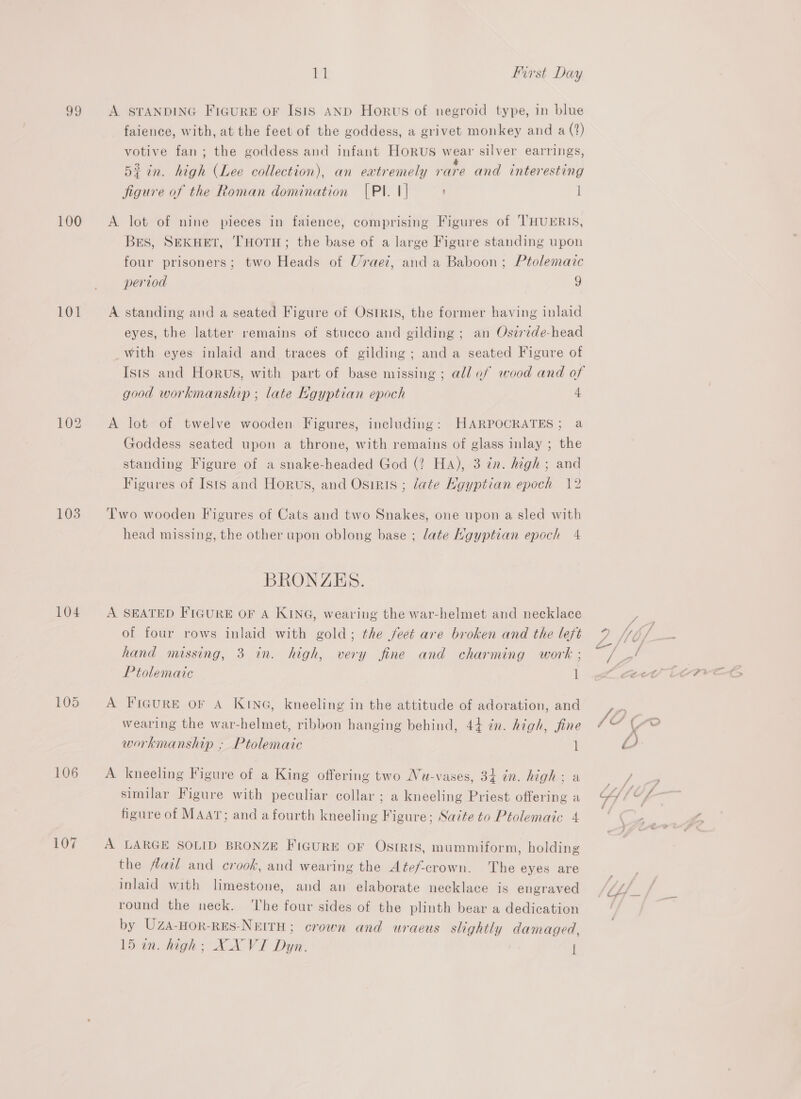 100 101 103 104 105 106 11 First Day A STANDING FIGURE OF ISIS AND Horus of negroid type, in blue faience, with, at the feet of the goddess, a grivet monkey and a (‘?) votive fan; the goddess and infant Horus wear silver earrings, di in. high (Lee collection), an extremely rare and interesting figure of the Roman domination [Pl. 1] l A lot of nine pieces in faience, comprising Figures of 'THUERIS, Bes, SEKHET, THOTH; the base of a large Figure standing upon four prisoners; two Heads of Uraez, and a Baboon; Ptolemaic period g A standing and a seated Figure of Ostkis, the former having inlaid eyes, the latter remains of stucco and gilding ; an Osirzde-head with eyes inlaid and traces of gilding; anda seated Figure of Ists and Horus, with part of base missing; all ef wood and of good workmanship ; late Kgyptian epoch 4 A lot of twelve wooden Figures, including: HARPOCRATES; a Goddess seated upon a throne, with remains of glass inlay ; the standing Figure of a snake-headed God (2 Ha), 3 tn. high ; and Figures of Isis and Horus, and Osiris ; late Hgyptian epoch 12 Two wooden Figures of Cats and two Snakes, one upon a sled with head missing, the other upon oblong base ; late Ngyptian epoch 4 BRONZES. A SEATED FIGURE OF A KING, wearing the war-helmet and necklace of four rows inlaid with gold; the feet are broken and the lefé hand missing, 3 in. high, very fine and charming work ; Ptolemaic 1 A Figure oF A KING, kneeling in the attitude of adoration, and wearing the war-helmet, ribbon hanging behind, 44 in. high, fine workmanship ; Ptolemaic l A kneeling Figure of a King offering two Nu-vases, 34 in. high; a similar Figure with peculiar collar ; a kneeling Priest offering a figure of MAAT; and a fourth kneeling Figure; Sazte to Ptolemaic 4 A LARGE SOLID BRONZE FIGURE OF OSIRIS, mummiform, holding the flail and crook, and wearing the Atef-crown. The eyes are inlaid with limestone, and an elaborate necklace is engraved round the neck. ‘The four sides of the plinth bear a dedication by UZA-HoR-RES-NEITH; crown and uracus slightly damaged, 4 647 —