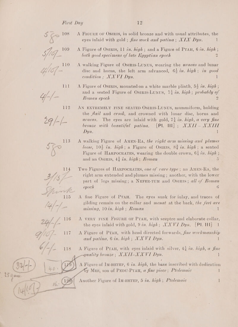 ~ condition ; XX VI Dyn. es and a seated Figure of Osiris-LUNUS, Yi -~/ re Roman epoch Dyn. a 113 A walking Figure of AMEN-Ra, the right arm missing and plumes | ¢ ~? loose, 104 in. high; a Figure of Osiris, () Figure of HARPOORATES, wearing the double crown, 64 77. MOR and an Osiris, 44 in. high ; fioman 4/5 Pas right arm extended and plumes missing; another, with the lower a ; Arts : | part of legs missing; a NEFER-TUM and OSsIRIS; Cy Z epoch Gi 115 A fine Figure of PTAH. ‘The eyes sunk for inlay, and traces of ly 3y! gilding remain on the collar and menat at the back, the jfeet are a 4 ty; missing, 10in. high; Roman I tf V16 A VERY FINE FIGURE OF PTAH, with sceptre and elaborate collar, <i. we the eyes inlaid with gold, 97n. high; XX VI Dyn. CPi i 117 A Figure of PTaH, with head directed forwards, fine workmanship and patina, 6 in. high; XX VI Dyn. quality bronze; X XTI-XX VI Dyn. /  railed = v sat f ‘4 my Vi 5 . . rent (126)! Another Figure of IM-HETEP, 5 in. high ; ay : } ft ; nym” ‘ r i he ' . ame Le bt pa , : : yr