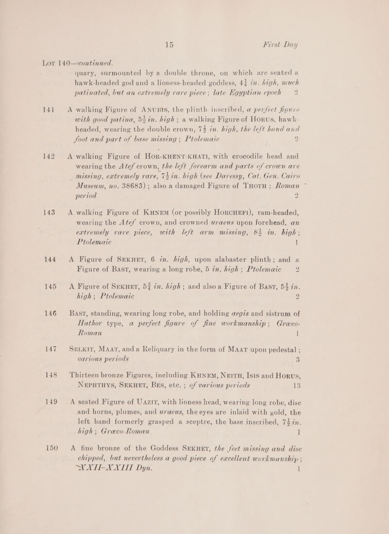 141 143 145 146 147 148 149 150 quary, surmounted by a double throne, on which are seated a patinated, but an extremely rare piece; late Kgyptian epoch 2 A walking Figure of ANubIS, the plinth inscribed, a perJect figure with good patina, 5$in. high; a walking Figure of Horus, hawk- headed, wearing the double crown, 74 in. high, the le/t hand and Joot and part of base missing ; Ptolemaic 2 A walking Figure of HOR-KHENT-KHATI, with crocodile head and wearing the Atef crown, the left forearm and parts of crown are missing, eatremely rare, Thin. high (see Daressy, Cat. Gen. Cairo Museum, no. 38683); also a damaged Figure of THotH ; Roman period 2 i A walking Figure of KHNEM (or possibly HoRCHEF!), ram-headed, wearing the Atef crown, and crowned wraeus upon forehead, an extremely rare piece, with left arm missing, 83 in. high; Ptolemaic 1 A Figure of SEKHET, 6 zn. high, upon alabaster plinth; and a Figure of BAST, wearing a long robe, 5 in. high; Ptolemaic 2 A Figure of Srexuet, 5% in. high; and also a Figure of Bast, 54 in. high; Ptolemaic 2 BAST, standing, wearing long robe, and holding aegis and sistrum of Hathor type, a perfect figure of fine workmanship; Groco- Roman | SELKIT, MAAT, anda Reliquary in the form of MAAT upon pedestal ; various periods 3 Thirteen bronze Figures, including KHNrEM, NeItH, Isis and Horus, NEPHTHYS, SEKHET, BES, etc. ; of various periods tS A seated Figure of UAziT, with lioness head, wearing long robe, dise and horns, plumes, and uwraeus, the eyes are inlaid with gold, the left hand formerly grasped a sceptre, the base inscribed, 74 2n. high; Graeco-Roman 1 A fine bronze of the Goddess SeKuet, the feet missing and dise chipped, but nevertheless a good piece of excellent workmanship ; A ATA ALS Dyn. 1