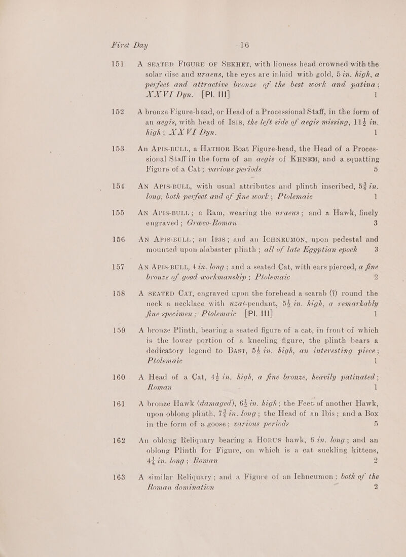 151 153 154 155 156 157 158 159 160 161 162 163 A SEATED FIGURE OF SEKHET, with lioness head crowned with the solar disc and wraeus, the eyes are inlaid with gold, 57n. high, a perfect and attractive bronze of the best work and patina; XXVI Dyn. [Pl WN] 1 A bronze Figure-head, or Head of a Processional Staff, in the form of an aegis, with head of Isis, the le/t side of aegis missing, 114 in. high; XX VI Dyn. 1 An APIS-BULL, a HATHOR Boat Figure-head, the Head of a Proces- sional Staff in the form of an aegis of KHNEM, and a squatting Figure of a Cat; various periods 5 An APIS-BULL, with usual attributes and plinth inscribed, 5? 72. long, both perfect and of fine work ; Ptolemaic 1 AN APIS-BULL; a Ram, wearing the uraeus; and a Hawk, finely engraved ; Graeco-Roman 4 AN APIS-BULL; an IBIS; and an ICHNEUMON, upon pedestal and mounted upon alabaster plinth ; all of late Kgyptian epoch 3 AN APIS-BULL, 472. long ; and a seated Cat, with ears pierced, a fine bronze of good workmanship . Ptolemaic 2 A SEATED CAT, engraved upon the forehead a scarab (?) round the neck a necklace with wzat-pendant, 54 in. high, a remarkably fine specimen; Ptolemaic [Pl. M1] I A bronze Plinth, bearing a seated figure of a cat, in front of which is the lower portion of a kneeling figure, the plinth bears a dedicatory legend to Bast, 54 in. high, an interesting piece; Ptolemaic 1 A Head of a Cat, 44 in. high, a fine bronze, heavily patinated ; Roman 1 A bronze Hawk (damaged), 64 in. high; the Feet. of another Hawk, upon oblong plinth, 7% 2”. long; the Head of an Ibis; and a Box in the form of a goose; various periods 5 An oblong Reliquary bearing a Horus hawk, 6 zn. long; and an oblong Plinth for Figure, on which is a cat suckling kittens, 44 in. long; Roman . 2 A similar Reliquary ; and a Figure of an Ichneumon ; both of the