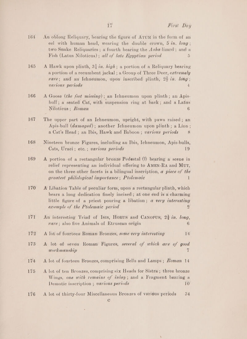 164 165 166 167 168 169 170 174 175 176 Yi First Day An oblong Reliquary, bearing the figure of ATUM in the form of an eel with human head, wearing the double crown, 5 in. long; two Snake Reliquaries ; a fourth bearing the Asha-lizard ; and a Fish (Latus Niloticus) ; all of late HKgyptian period 5 A Hawk upon plinth, 34 7n. high; a portion of a Reliquary bearing a portion of a recumbent jackal ; a Group of Three Deer, eatremely rare; and an Ichneumon, upon inscribed plinth, 24 7n. long; various pertods 4 A Goose (the feet missing); an Ichneumon upon plinth; an Apis- bull; a seated Cat, with suspension ring at back; and a Latus Niloticus ; Homan 6 The upper part of an Ichneumon, upright, with paws raised; an Apis-bull (damaged) ; another Ichneumon upon plinth; a Lion ; a Cat’s Head ; an Ibis, Hawk and Baboon; various periods 8 Nineteen bronze Figures, including an Ibis, Ichneumon, Apis-bulls, Cats, Uraei; etc.; various periods 19 A portion of a rectangular bronze Pedestal (?) bearing a scene in relief representing an individual offering to AMEN-RA and MutT, on the three other facets is a bilingual inscription, a piece of the greatest philological importance ; Ptolemaic i A Libation Table of peculiar form, upon a rectangular plinth, which bears a long dedication finely incised ; at one end is a charming little figure of a priest pouring a libation; a very interesting exumple of the Ptolemaic period Z An interesting Triad of Isis, Horus and Canopus, 24 in. long, rare; also five Animals of Etruscan origin 6 A lot of fourteen Roman Bronzes, some very interesting 14 A lot of seven Roman Figures, several of which are of good workmanship  A lot of fourteen Bronzes, comprising Bells and Lamps; Roman 14 A lot of ten Bronzes, comprising six Heads for Sistra ; three bronze Wings, one with remains of inlay; and a Fragment bearing a Demotie inscription ; various perivds 10 A lot of thirty-four Miscellaneous Bronzes of various periods 34 C