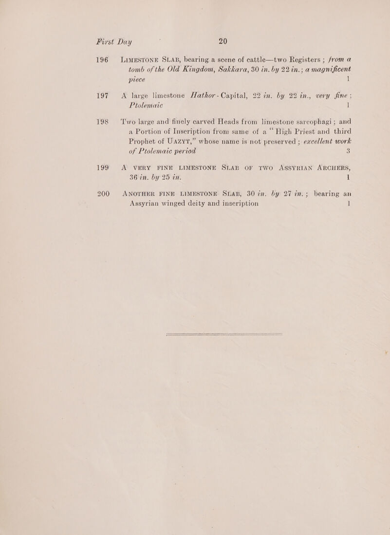 196 197 198 199 LIMESTONE SLAB, bearing a scene of cattle—two Registers ; from a tomb of the Old Kingdom, Sakkara, 30 in. by 22in.; a magnificent ptlece 1 A large limestone Hathor-Capital, 22 in. by 22 in., very fine ; Ptolemaic | ‘wo large and finely carved Heads from limestone sarcophagi; and a Portion of Inscription from same of a ° High Priest and third Prophet of Uazyt,” whose name is not preserved ; eacellent work of Ptolemaic period 5 A VERY FINE LIMESTONE SLAB OF TWO ASSYRIAN ARCHERS, 36 in. by 25 in. 1 ANOTHER FINE LIMESTONE SLAB, 30 in. by 27 in.; bearing an Assyrian winged deity and inscription j  