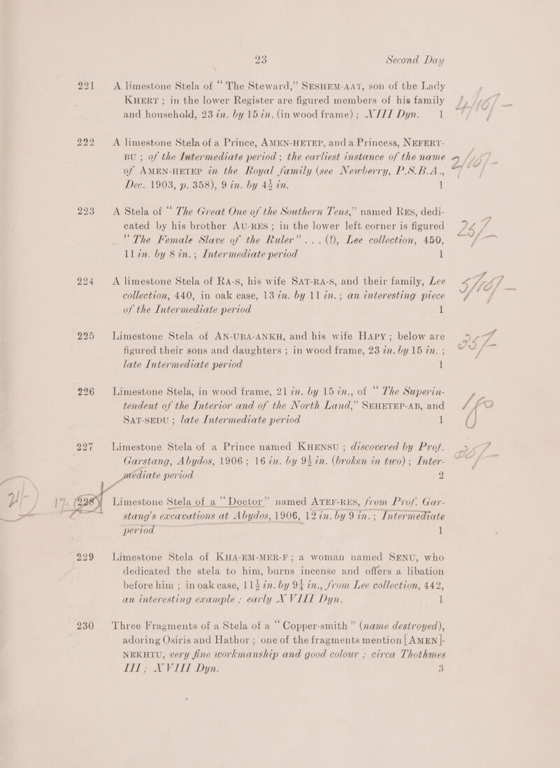 bS bo — bo b> bo 226 230 23 Second Day A limestone Stela of “ The Steward,’ SESHEM-AAT, son of the Lady KHERT ; in the lower Register are figured members of his family and household, 23 7n. by 157n. (in wood frame); V//7I Dyn. 1 A limestone Stela of a Prince, AMEN-HETEP, anda Princess, NEFERT- BU ; of the Intermediate period ; the earliest instance of the name of AMEN-HETEP in the Royal family (see Newberry, P.SB.A., Dec. 1903, p. 358), 9 in. by 44 tn. 1 A Stela of “ The Great One of the Southern Tens,” named Rxs, dedi- cated by his brother AU-RES; in the lower left corner is figured * The Female Slave of the Ruler”... (2), Lee collection, 450, ll in. by 8in.; Intermediate period 1 A limestone Stela of Ra-s, his wife SAT-RA-S, and their family, Lee collection, 440, in oak case, 13 7%n. by 11 in. ; an interesting ptece of the Intermediate period 1 Limestone Stela of AN-UBA-ANKH, and his wife HAapy; below are figured their sons and daughters ; in wood frame, 23 in. by 15 in. ; late Intermediate period 1 Limestone Stela, in wood frame, 21 in. by 15 7n., of “ The Superin- tendent of the Interior and of the North Land,’ SEHETEP-AB, and SAT-SEDU ; late Intermediate period l Limestone Stela of a Prince named KHENSU ; discovered by Prof. Garstang, Abydos, 1906; 16 in. by 94in. (broken in two); Inter- _mediate period A) Limestone Stela of a “Doctor” named ATEE-RES, from Prof. Gar- stang’s eacavations at Abydos, 1906, 12 in. by 9 in. ; Intermediate pertod 1 Limestone Stela of KHA-EM-MER-F ; a woman named SENU, who dedicated the stela to him, burns incense and offers a libation before him ; in oak case, 114 in. by 94 in., from Lee collection, 442, an interesting example , early X VILL Dyn. 1 Three Fragments of a Stela of a “ Copper-smith ” (name destroyed), adoring Osiris and Hathor ; one of the fragments mention | AMEN |- NEKHTU, very fine workmanship and good colour ; circa Thothmes il, X VIL Dyn. 3