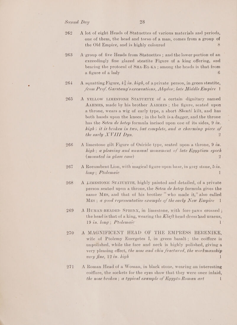 262 bo op) ~J 270 A lot of eight Heads of Statuettes of various materials and periods, one of them, the head and torso of a man, comes from a group of the Old Empire, and is highly coloured 8 A: group of five Heads from Statuettes ; and the lower portion of an exceedingly fine glazed steatite Figure of a king offering, and bearing the protocol of SHA-BA-KA ; among the heads is that from a figure of a lady 6 A squatting Figure, 44 in. high, of a private person, in green steatite, Jrom Prof. Garstang’s excavations, Abydos; late Middle Kmpire } A YELLOW LIMESTONE STATUETTE of a certain dignitary named AAHMES, made by his brother AAHMES; the figure, seated upon a throne, wears a wig of early type, a short Shenti kilt, and has both hands upon the knees ; in the belt is a dagger, and the throne has the Seten de hetep formula incised upon one of its sides, 9 zn. high ; tt ts broken in two, but complete, and a charming piece of the early X VIIT Dyn. 2 a A limestone gilt Figure of Osiride type, seated upon a throne, 9 zn. high; a pleasing and unusual monument of late Kgyptian epoch (mounted in glass case) 2 a A Recumbent Lion, with magical figure upon base, in grey stone, 572n. long ; Ptolemaic 1 A LIMESTONE STATUETTE, highly painted and detailed, of a private person seated upon a throne, the Seten de hetep formula gives the name Mzs, and that of his brother “who made it,” also called Mss ; a good representative example of the early New Empire 1 A HUMAN-HEADED SPHINX, in limestone, with fore-paws crossed ; the head is that of a king, wearing the A/af¢ head-dress and uraeus, 19 in. long ; Ptolemaic 1s A MAGNIFICENT HEAD OF THE EMPRESS BERENIKE, wife of Ptolemy Kuergetes I, in green basalt; the coiffure is unpolished, while the face and neck is highly polished, giving a very pleasing effect, the nose and chin fractured, the workmanship very fine, 12%n. high 1 A Roman Head of a Woman, in black stone, wearing an interesting coiffure, the sockets for the eyes show that they were once inlaid, the nose broken; a typical example of Hgypto-Roman art L