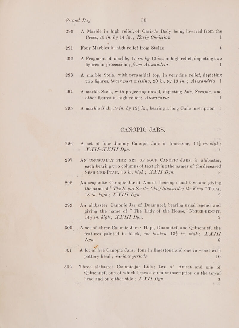 290 298 Cross, 20 in. by 14 in.; Karly Christian 1 Four Marbles in high relief from Stelae 4. A Fragment of marble, 17 in. by 12 in., in high relief, depicting two figures in procession ; from Alexandria 1 two figures, lower part missing, 20 in. by 13 in.; Alexandria | A marble Stela, with projecting dowel, depicting /s7s, Serapis, and other figures in high relief; Alexandria J A marble Slab, 19 72. by 124 in., bearing a long Cufic inseription 1 CANOPIC JARS. A set of four dummy Canopic Jars in limestone, 114 in. high ; DC OREO UG IU ET 4 AN UNUSUALLY FINE SET OF FOUR CANOPIC JARS, in alabaster, each bearing two columns of text giving the names of the deceased _SESH-MER-PTAH, 16 in. high; XXII Dyn. 8 An aragonite Canopic Jar of Amset, bearing usual text and giving the name of The Royal Scribe, Chief Steward of the King,” TuRA, 18 in. high; X XIIT Dyn. y. An alabaster Canopie Jar of Duamutef, bearing usual legend and giving the name of “The Lady of the House,” NEFER-RENPIT, 144 in. high; XXIII Dyn. p: A set of three Canopic Jars: Hapi, Duamutef, and Qebsennef, the features painted in black, one broken, 134 in. high: XXIIT Dyn. 6 pottery head ; various periods 10 Three alabaster Canopic-jar Lids; two of Amset and one of Qebsennef, one of which bears a circular inscription on the top of head and on either side ; A .X// Dyn. 3