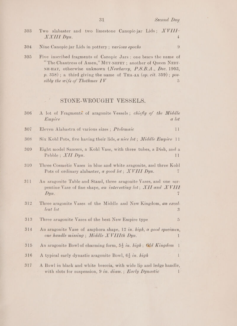 303. Two alabaster and two limestone Canopic-jar Lids; X Vi//- AXET Dyn. 4 304 Nine Canopic-jar Lids in pottery ; various epochs i) 305 Five inscribed fragments of Canopic Jars: one bears the name of “The Chantress of Amen,” MutT-NEFET ; another of Queen NEBr- NE-HAT, otherwise unknown (Newberry, P.S.B.A., Dec. 1903, p. 358); a third giving the name of THa-AA (op. cit. 359) ; pos- sibly the wife of Thothmes IV 5 STONE-WROUGHT VESSELS. 306 <A lot of Fragments of aragonite Vessels; chiefly of the Middle Empire a lot 307 Eleven Alabastra of various sizes ; Ptolemaic 11 308 Six Kohl Pots, five having their lids, a nice lot; Middle Empire 11 309 Eight model Saucers, a Kohl Vase, with three tubes, a Dish, and a Pebble ; X/T Dyn. LE 310 ‘Three Cosmetic Vases in blue and white aragonite, and three Kohl Pots of ordinary alabaster, a good lot; X VILL Dyn. i 311 An aragonite Table and Stand, three aragonite Vases, and one ser- pentine Vase of fine shape, an interesting lot; XII and X VITI Dyn. (| 312 ‘Three aragonite Vases of the Middle and New Kingdom, an eacel- lent lot 3 313 Three aragonite Vases of the best New Empire type 5 314 An aragonite Vase of amphora shape, 12 7n. high, a good specimen, one handle missing ; Middle X VILIth Dyn. 1 315 An aragonite Bowl of charming form, 54 in. high: Qld Kingdom 1 316 <A typical early dynastic aragonite Bowl, 64 in. high | 317 <A Bowlin black and white breccia, with wide lip and ledge handle, with slots for suspension, 9 2n. dzam.; Karly Dynastic I