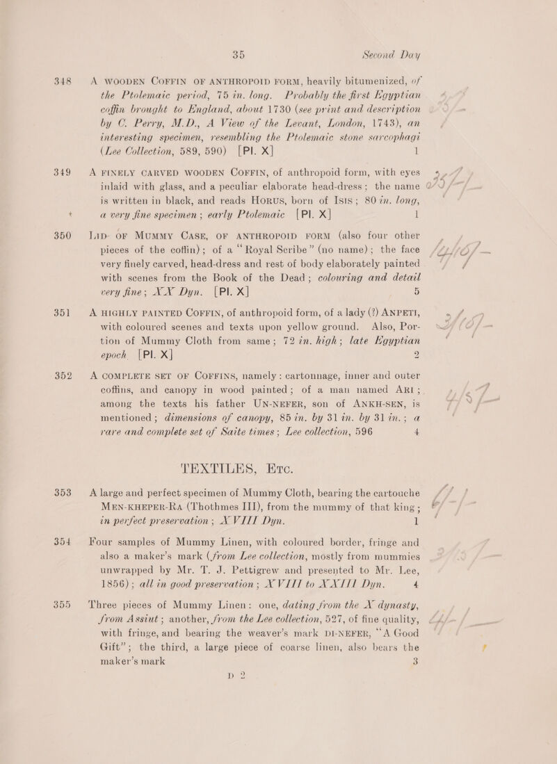 348 349 350 351 352 353 3o4 395 a2) Second Day the Ptolemaic period, 75 in. long. Probably the first Kgyptian coffin brought to England, about 1730 (see print and description by OC. Perry, M.D., A View of the Levant, London, 1743), an interesting specimen, resembling the Ptolemaic stone sarcophagt (Lee Collection, 589, 590) [Pl. X] 1 A FINELY CARVED WOODEN COFFIN, of anthropoid form, with eyes is written in black, and reads Horus, born of Isis; 80 7. long, a very fine specimen; early Ptolemaic [{Pl. X| l lip oF Mummy CASE, OF ANTHROPOID FORM (also four other pieces of the coffin); of a “ Royal Scribe” (no name); the face very finely carved, head-dress and rest of body elaborately painted with scenes from the Book of the Dead; colouring and detail very fine; XX Dyn. |Pl. X] 3 4) A HIGHLY PAINTED COFFIN, of anthropoid form, of a lady (?) ANPETI, with coloured scenes and texts upon yellow ground. Also, Por- tion of Mummy Cloth from same; 72 72n. high; late Kgyptian epoch |PI. X} 2 A COMPLETE SET OF COFFINS, namely : cartonnage, inner and outer among the texts his father UN-NEFER, son of ANKH-SEN, is mentioned ; dimensions of canopy, 85 in. by 3l in. by 31in.; a rare and complete set of Saite times; Lee collection, 596 4 TEXTILES, re. A large and perfect specimen of Mummy Cloth, bearing the cartouche MEN-KHEPER-Ra (Thothmes III), from the mummy of that king; in perfect preservation ; X VITT Dyn. 1 Four samples of Mummy Linen, with coloured border, fringe and also a maker’s mark (from Lee collection, mostly from mummies unwrapped by Mr. T. J. Pettigrew and presented to Mr. Lee, 1856); all in good preservation; XVIII to XXIII Dyn. 4 Three pieces of Mummy Linen: one, dating jrom the X dynasty, Jrom Assiut ; another, jrom the Lee collection, 527, of fine quality, with fringe, and bearing the weaver’s mark DI-NEFER, “A Good Gift”; the third, a large piece of coarse linen, also bears the maker’s mark 3 D2