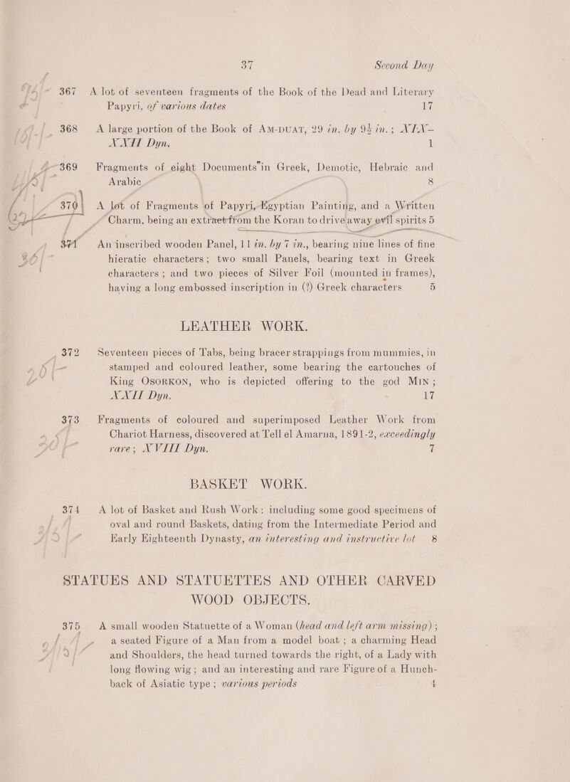 374 A lot of seventeen fragments of the Book of the Dead and Literary Papyvi, of various dates | 17 A large portion of the Book of AmM-puAt, 29 in. by 94 in.; XITN- AA Dyn, 1 . @. ~ . . Fragments of eight Documents in Greek, Demotic, Hebraic and Arabic <a 8 A lot of Fragments of Papyri, Key ptian Painting, and a Written ener Re en eit meee An inscribed wooden Panel, 11272. by 7 in., bearing nine lines of fine hieratic characters; two small Panels, bearing text in Greek characters ; and two pieces of Silver Foil (mounted in frames), having a long embossed inscription in (?) Greek characters D LEATHER WORK. Seventeen pieces of ‘Tabs, being bracer strappings from mummies, in stamped and coloured leather, some bearing the cartouches of King OsoRKON, who is depicted offering to the god MIN; XXIT Dyn. 17 Fragments of coloured and superimposed Leather Work from Chariot Harness, discovered at Tell el Amarna, 1891-2, eaceedingly rare; AX VILL Dyn. 7 BASKET WORK. A lot of Basket and Rush Work: including some good specimens of oval and round Baskets, dating from the Intermediate Period and Early Eighteenth Dynasty, an interesting and instructive lot 8 WOOD OBJECTS. A small wooden Statuette of a Woman (head and left arm missing) ; and Shoulders, the head turned towards the right, of a Lady with long flowing wig; and an interesting and rare Figure of a Hunch- back of Asiatic type; various periods 4