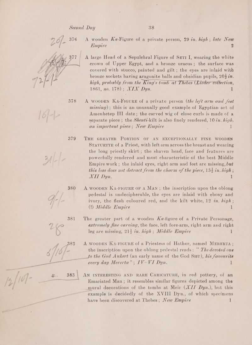  379 380 A wooden Aa-Figure of a private person, 29 in. high ; late New Hmpire 2 A large Head of a Sepulchral Figure of Seti I, wearing the white crown of Upper Egypt, and a bronze uraeus; the surface was covered with stucco, painted and gilt; the eyes are inlaid with | bronze sockets having aragonite balls and obsidian pupils, 204 in. high, probably from the King’s tomb at Thebes (Lieder—collection, 1861, no. 178); XLX Dyn. 1 A WOODEN KaA-FIGURE of a private person (the le/t arm and feet missing) ; this is an unusually good example of Egyptian art of Amenhetep III date; the carved wig of close curls is made of a separate piece ; the Shent7-kilt is also finely rendered, 1072. high, an important piece; New Mmpire l THE GREATER PORTION OF AN EXCEPTIONALLY FINE WOODEN STATUETTE of a Priest, with left arm across the breast and wearing the long priestly skirt ; the shaven head, face and features are powerfully rendered and most characteristic of the best Middle Empire work; the inlaid eyes, right arm and feet are missing, but this loss does not detract from the charm of the piece, 134 in. high ; AIT Dyn. 1 A WOODEN KA-FIGURE OF A MAN ; the inscription upon the oblong pedestal is undecipherable, the eyes are inlaid with ebony and ivory, the flesh coloured red, and the kilt white, 12 zn. high ; (2?) Middle Empire l The greater part of a wooden Ka-figure of a Private Personage, extremely fine carving, the face, left fore-arm, right arm and right leg are missing, 214 in. high; Middle Empire 1 A WOODEN KA-FIGURE of a Priestess of Hathor, named MERERTA ; the inscription upon the oblong pedestal reads: “ The devoted one to the God Auwkert (an early name of the God Suu), his favourite every day Mererta” ; ILIV-VI Dyn. 1 AN INTERESTING AND RARE CARICATURE, in red pottery, of an Emaciated Man; it resembles similar figures depicted among the mural decorations of the tombs at Meir (X// Dyn.), but this example is decidedly of the XVIII Dyn., of which specimens have been discovered at Thebes; New H'mpire l