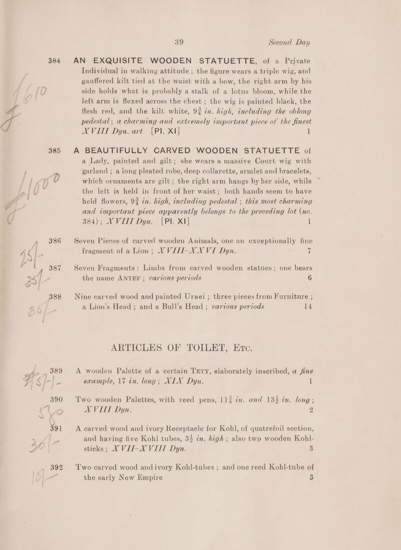 388 392 39 Second Day AN EXQUISITE WOODEN STATUETTE, of a Private Individual in walking attitude ; the figure wears a triple wig, and gauffered kilt tied at the waist with a bow, the right arm by his side holds what is probably a stalk of a lotus bloom, while the left arm is flexed across the chest ; the wig is painted black, the flesh red, and the kilt white, 9% 7%. high, including the oblong pedestal; a charming and extremely important piece of the finest AX VITT Dyn. art (PI. XI] l A BEAUTIFULLY CARVED WOODEN STATUETTE of a Lady, painted and gilt; she wears a massive Court wig with garland; along pleated robe, deep collarette, armlet and bracelets, which ornaments are gilt; the right arm hangs by her side, while the left is held in front of her waist; both hands seem to have held flowers, 9% in. high, including pedestal ; this most charming and important piece apparently belongs to the preceding lot (no. 384); XVIII Dyn. [PI. XI] l Seven Pieces of carved wooden Animals, one an exceptionally fine fragment of a Lion; X VIII-X XVI Dyn. | Seven Fragments: Limbs from carved wooden statues; one bears the name ANTEF ; various periods 6 Nine carved wood and painted Uraei; three pieces from Furniture ; a Lion’s Head ; and a Bull’s Head ; various periods 14 ARTICLES OF TOILET, Ec. A wooden Palette of a certain TEry, elaborately inscribed, a fine example, 17 in. long; XLX Dyn. 1 Two wooden Palettes, with reed pens, Ll{ in. and 134 in. long; A VITL Dyn. 2 A earved wood and ivory Receptacle for Kohl, of quatrefoil section, and having five Kohl tubes, 34 in. high; also two wooden Kohl- sticks; XA VII-X VIL Dyn. 3 Two carved wood andivory Kohl-tubes ; and one reed Kohl-tube of the early New Empire a