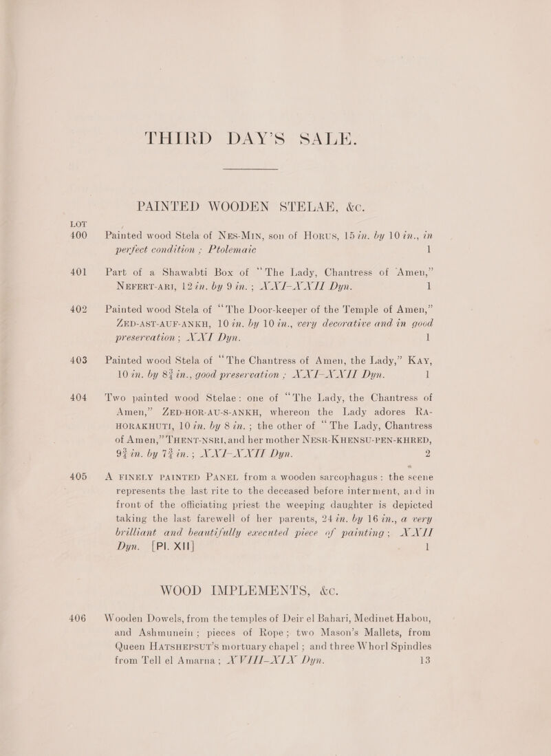 LOT 400 404 405 406 THIRD DAY’S SALE. PAINTED WOODEN STELAH, &amp;c. Painted wood Stela of NES-MIN, son of Horus, 157n. by 10 in., in perfect condition ; Ptolemaic 1 Part of a Shawabti Box of “The Lady, Chantress of Amen,” NEFERT-ARI, 122n. by 9in. ; X_XI-XXIT Dyn. 1 Painted wood Stela of “The Door-keeper of the Temple of Amen,” ZED-AST-AUF-ANKH, 10 in. by 10 in., very decorative and in good preservation ; NNT Dyn. 1 Painted wood Stela of ““The Chantress of Amen, the Lady,” Kay, 10 in. by 8iin., good preservation ; NXI-N NIT Dyn. l Two painted wood Stelae: one of “The Lady, the Chantress of Amen,” ZED-HOR-AU-S-ANKH, whereon the Lady adores Ra- HORAKHUTI, 10 in. by 8 in. ; the other of “ The Lady, Chantress of Amen,” THENT-NSRI, and her mother NESR-KHENSU-PEN-KHRED, 92 in. by TRin.; XXI-XNNXIT Dyn. 2 * A FINELY PAINTED PANEL from a wooden sarcophagus: the scene represents the last rite to the deceased before interment, aiid in ? front of the officiating priest the weeping daughter is depicted taking the last farewell of her parents, 2472. by 16 in., a very brilliant and beautifully executed piece of painting; XXII Dyn. {Pl. X11] l WOOD IMPLEMENTS, &amp;c. Wooden Dowels, from the temples of Deir el Bahari, Medinet Habou, and Ashmunein; pieces of Rope; two Mason’s Mallets, from (Jueen HATSHEPSUT’S mortuary chapel ; and three Whorl Spindles from Tell el Amarna; X V/JI-XLX Dyn. 13
