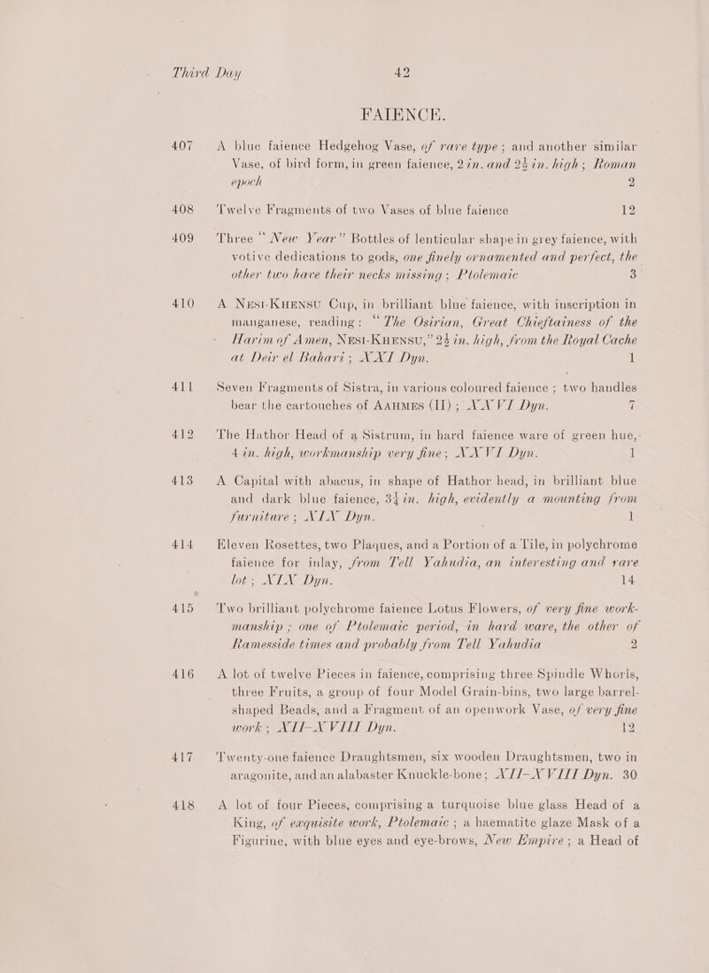 407 408 409 410 414 416 417 418 FPALENCE. A blue faience Hedgehog Vase, of rave type; and another similar Vase, of bird form, in green faience, 2in. and 24 in. high; Roman epoch 2 Twelve Fragments of two Vases of blue faience 1 6b + oe ms “. a . Three New Year” Bottles of lenticular shape in grey faience, with votive dedications to gods, one finely ornamented and perfect, the other two have their necks missing ; Ptolemaic 3 A Nest-Kuensu Cup, in brilliant blue faience, with inscription in manganese, reading: © The Osirian, Great Chieftainess of the Harim of Amen, NESI-KHENSU,” 24 in. high, from the Royal Cache at Deir el Bahari; X XI Dyn. 1 Seven Fragments of Sistra, in various coloured faience ; two handles bear the cartouches of AAHMES (II) ; VV VJ Dyn. i The Hathor Head of a Sistrum, in hard faience ware of green hue,: 4in. high, workmanship very fine; NAN VI Dyn. 1 A Capital with abacus, in shape of Hathor head, in brilliant blue and dark blue faience, 347n. high, evidently a mounting from furniture; XLX Dyn. 1 Eleven Rosettes, two Plaques, and a Portion of a Lile, in polychrome faience for inlay, from Tell Yahudia, an interesting and rare lobe XI aD yi. 14 Two brilliant polychrome faience Lotus Flowers, of very fine work- manship ; one of Ptolemaic period, in hard ware, the other of Ramesside times and probably from Tell Yahudia 2 A lot of twelve Pieces in faience, comprising three Spindle Whorls, three Fruits, a group of four Model Grain-bins, two large barrel- shaped Beads, and a Fragment of an openwork Vase, of very fine work ; XLI-X VILT Dyn. 12 ‘Twenty-one faience Draughtsmen, six wooden Draughtsmen, two in aragonite, and an alabaster Knuckle-bone; A//—X VIJT Dyn. 30 A lot of four Pieces, comprising a turquoise blue glass Head of a King, of exquisite work, Ptolemaic ; a haematite glaze Mask of a Figurine, with blue eyes and eye-brows, New Hmpire ; a Head of