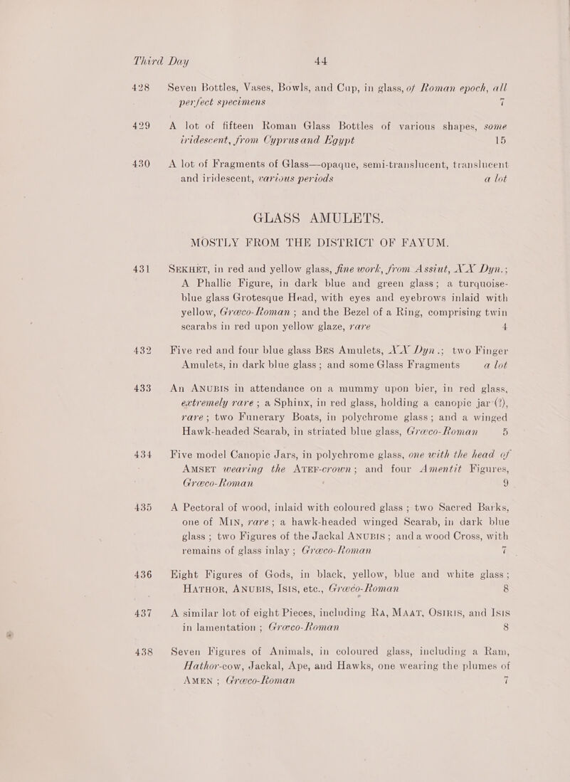 430 431 432 433 434 435 436 437 438 Seven Bottles, Vases, Bowls, and Cup, in glass, of Roman epoch, all perfect specimens A A lot of fifteen Roman Glass Bottles of various shapes, some iridescent, from Cyprusand Kgypt 15 A lot of Fragments of Glass—opaque, semi-translucent, translucent and iridescent, various periods a lot GLASS AMULETS. MOSTLY FROM THE DISTRICT OF FAYUM. SEKHET, in red and yellow glass, fine work, from Assiut, A_X Dyn. ; A Phallic Figure, in dark blue and green glass; a turquoise- blue glass Grotesque Head, with eyes and eyebrows inlaid with yellow, Greco-Roman ; and the Bezel of a Ring, comprising twin scarabs in red upon yellow glaze, rare 4 Five red and four blue glass Bes Amulets, A.V Dyn.; two Finger Amulets, in dark blue glass ; and some Glass Fragments a lot An ANUBIS in attendance on a mummy upon bier, in red glass, extremely rare; a Sphinx, in red glass, holding a canopic jar (2), rare; two Funerary Boats, in polychrome glass; and a winged Hawk-headed Scarab, in striated blue glass, Grawco-Roman y Five model Canopic Jars, in polychrome glass, one with the head of AMSET wearing the ATEF-crown; and four Amentit Figures, Greco-Roman 9 A Pectoral of wood, inlaid with coloured glass ; two Sacred Barks, one of MIN, rare; a hawk-headed winged Scarab, in dark blue glass; two Figures of the Jackal ANUBIS; anda wood Cross, with remains of glass inlay ; Graco-Roman 7 Eight Figures of Gods, in black, yellow, blue and white glass; Haruor, ANUBIS, ISIS, etc., Graeco-Roman 8 A similar lot of eight Pieces, including Ra, MAatT, OSIRIS, and Isis in lamentation ; Gra@co-Roman 8 Seven Figures of Animals, in coloured glass, including a Ram, Hathor-cow, Jackal, Ape, and Hawks, one wearing the plumes of AMEN ; Greco-Roman 7