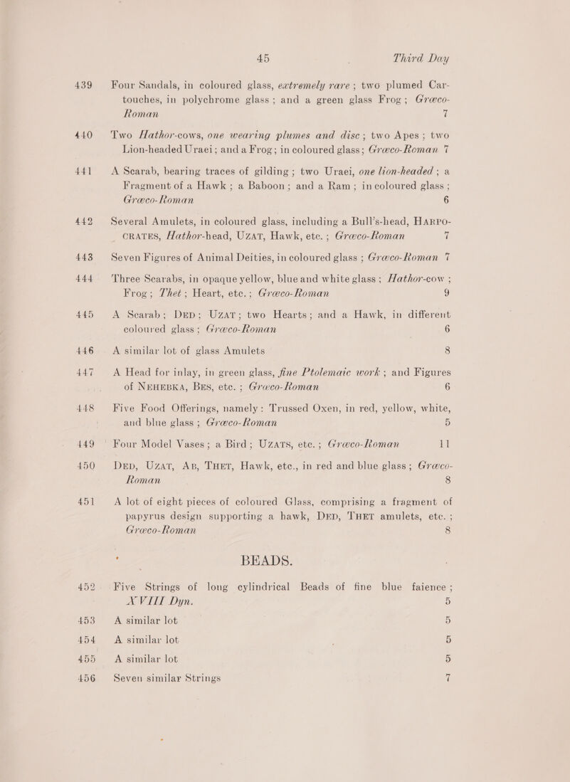 439 440 441 442 443 444 45 Third Day Four Sandals, in coloured glass, eatremely rare; two plumed Car- touches, in polychrome glass; and a green glass Frog; G7reco- Roman 7 Two Hathor-cows, one wearing plumes and disc; two Apes; two Lion-headed Uraei; and a Frog; in coloured glass; Graeco-Roman 7 A Scarab, bearing traces of gilding; two Uraei, one lion-headed ; a Fragment of a Hawk; a Baboon; and a Ram; in coloured glass ; Greco-Roman 6 Several Amulets, in coloured glass, including a Bull’s-head, HARpPo- ORATES, Hathor-head, Uzat, Hawk, etc. ; Graeco-Roman Hl Seven Figures of Animal Deities, in coloured glass ; Gra@co-Roman 7 Three Scarabs, in opaque yellow, blue and white glass ; Hathor-cow ; Frog; Thet; Heart, ete.; Graco-Roman g A Searab; Dep; UzatT; two Hearts; and a Hawk, in different coloured glass; Gra@co-Roman 6 A similar lot of glass Amulets 8 A Head for inlay, in green glass, fine Ptolemaic work ; and Figures of NEHEBKA, Bus, etc. ; Graeco-Roman 6 Five Food Offerings, namely: Trussed Oxen, in red, yellow, white, and blue glass ; Gra@co-Roman 5 Dep, Uzat, Ap, THET, Hawk, etc., in red and blue glass; Gr@co- Roman 8 A lot of eight pieces of coloured Glass, comprising a fragment of papyrus design supporting a hawk, Dep, THET amulets, etc. ; Graeco-Roman 8 ee BEADS. Five Strings of long cylindrical Beads of fine blue faience ; A VITT Dyn. 5 A similar lot 5 A similar lot 5 5 A similar lot ~] Seven similar Strings