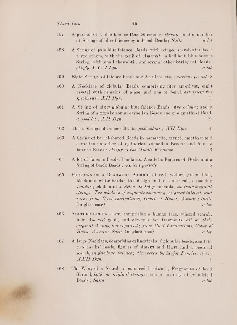  457 458 460 461 464 465 466 467 468 A portion of a blue faience Bead Shroud, 7¢-strung ; and a number of Strings of blue faience cylindrical Beads; Sazte a lot A String of pale blue faience Beads, with winged scarab attached ; three others, with the genii of Amentit; a brilliant blue faience String, with small shawabti ; and several other Strings of Beads ; chiefly X_N VI Dyn. a lot A Necklace of globular Beads, comprising fifty amethyst, eight crystal with remains of glaze, and one of beryl, eatremely sine specimens; NIL Dyn. i A String of sixty globular blue faience Beads, jfine colour; and a String of sixty-six round earnelian Beads and one amethyst Bead, a good lot; NIT Dyn. 2 Three Strings of faience Beads, good colour ; NIJ Dyn. 4 A String of barrel-shaped Beads in haematite, garnet, amethyst and carnelian ; another of cylindrical carnelian Beads ; and four of faience Beads ; chiefly of the Middle Kingdom 6 A lot of faience Beads, Pendants, Amuletic Figures of Gods, and a String of black Beads; various periods 5 PORTIONS OF A BEADWORK SHROUD of red, yellow, green, blue, black and white beads; the design includes a scarab, crouching Anubis-jackal, and a Seten de hetep formula, on their original string. The whole is of exquisite colouring, of great interest, and rare; from Cectl excavations, Gobet el Howa, Assuan; Saite (in glass case) a lot ANOTHER SIMILAR LOT, comprising a human face, winged scarab, four Amentit genil, and eleven other fragments, all on their original strings, but repaired ; from Cecil Kacavations, Gobet el Howa, Assuan; Saite (in glass case) a lot A large Necklace, comprising cylindrical and globular beads, amulets, two hawks’ heads, figures of AMSET and HAPI, and a pectoral scarab, in fine blue farence; discovered by Major Penrice, 1842 ; XXIT Dyn. 1 The Wing of a Scarab in coloured beadwork, Fragments of bead Shroud, both on original strings; and a quantity of cylindrical Beads ; Sazte a lot