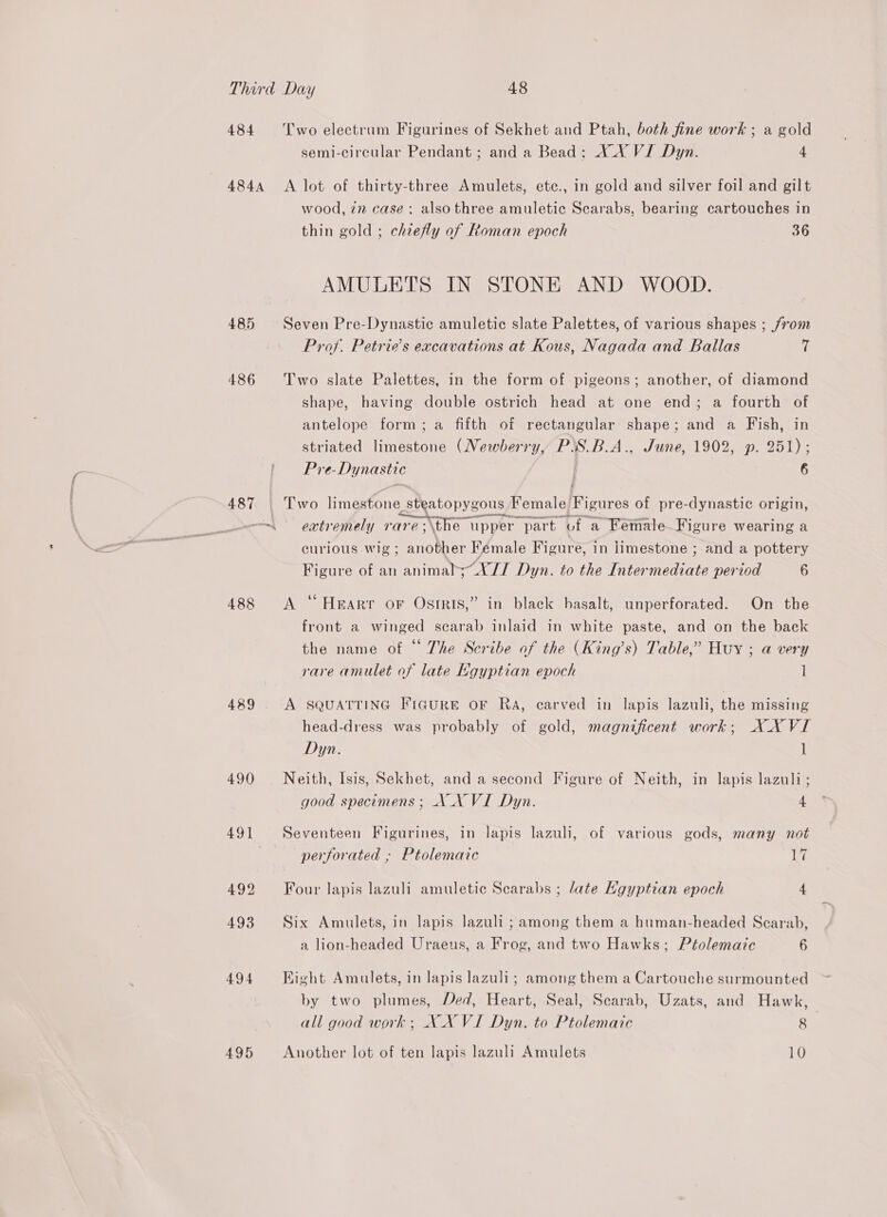 484 484A 485 486 487 488 489 490 Two electrum Figurines of Sekhet and Ptah, both fine work ; a gold semi-circular Pendant ; and a Bead: X_X VI Dyn. 4 A lot of thirty-three Amulets, ete., in gold and silver foil and gilt wood, in case: alsothree amuletic Scarabs, bearing cartouches in thin gold ; chiefly of Roman epoch 36 AMULETS IN STONE AND WOOD. Seven Pre-Dynastic amuletic slate Palettes, of various shapes ; from Prof. Petrie’s excavations at Kous, Nagada and Ballas 7 Two slate Palettes, in the form of pigeons; another, of diamond shape, having double ostrich head at one end; a fourth of antelope form; a fifth of rectangular shape; and a Fish, in striated limestone (Newberry, PiS.B.A., June, 1902, p. 251); Pre-Dynastic 6 Two limestone. steatopygous Female Figures of pre-dynastic origin, extremely rareé;\the upper part of “a Female. Figure wearing a curious wig; another Female Figure, in limestone ; and a pottery Figure of an animalb;~X// Dyn. to the Intermediate period 6 A “ Heart oF Ostris,” in black basalt, unperforated. On the front a winged scarab inlaid in white paste, and on the back the name of © The Scribe of the (King’s) Table,” Huy ; a very rare amulet of late Kgyptian epoch 1 A SQUATTING FIGURE OF RA, carved in lapis lazuli, the missing head-dress was probably of gold, magnificent work; XXVI Dyn. 1 Neith, Isis, Sekhet, and a second Figure of Neith, in lapis lazuli; good specimens ; NX VI Dyn. 4 Seventeen Figurines, in lapis lazuli, of various gods, many not perforated ; Ptolemaic i Four lapis lazuli amuletic Scarabs ; late Hgyptian epoch 4 Six Amulets, in lapis lazuli ; among them a human-headed Scarab, a lion-headed Uraeus, a Frog, and two Hawks; Ptolemaic 6 Hight Amulets, in lapis lazuli; among them a Cartouche surmounted by two plumes, Ded, Heart, Seal, Scarab, Uzats, and Hawk, all good work; XX VI Dyn. to Ptolemaic 8