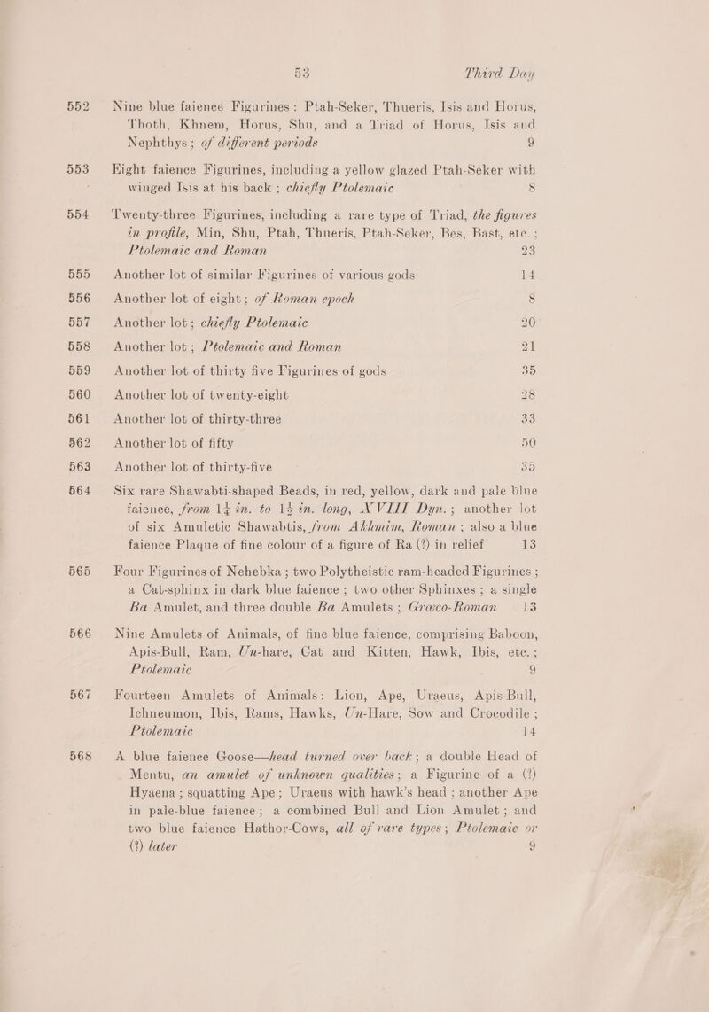 554 555 956 557 558 559 560 561 562 563 564 566 567 568 53 Third Day Nine blue faience Figurines: Ptah-Seker, Thueris, Isis and Horus, Thoth, Khnem, Horus, Shu, and a Triad of Horus, Isis and Nephthys ; of different periods 9 Kight faience Figurines, including a yellow glazed Ptah-Seker with winged Isis at his back ; chiefly Ptolemaic 8 ‘Twenty-three Figurines, including a rare type of Triad, the figures in profile, Min, Shu, Ptah, Thueris, Ptah-Seker, Bes, Bast, etc. ; Ptolemaic and Roman 23 Another lot of similar Figurines of various gods 14 Another lot of eight; of Roman epoch 8 Another lot; chie#ly Ptolemaic 20 Another lot ; Ptolemaic and Roman 21 Another lot of thirty five Figurines of gods 35 Another lot of twenty-eight 28 Another lot of thirty-three 30 Another lot of fifty 50 Another lot of thirty-five Bw) Six rare Shawabti-shaped Beads, in red, yellow, dark and pale blue faience, from lt in. to 14 in. long, XVIII Dyn.; another lot of six Amuletic Shawabtis, /rom Akhmim, Roman ; also a blue faience Plaque of fine colour of a figure of Ra (?) in relief t3 Four Figurines of Nehebka ; two Polytheistic ram-headed Figurines ; a Cat-sphinx in dark blue faience ; two other Sphinxes ; a single Ba Amulet, and three double Ba Amulets ; Graco-Roman 13 Nine Amulets of Animals, of fine blue faience, comprising Baboon, Apis-Bull, Ram, Un-hare, Cat and Kitten, Hawk, Ibis, etc.; Ptolemaic 9 Fourteen Amulets of Animals: Lion, Ape, Uraeus, Apis-Bull, Ichneumon, Ibis, Rams, Hawks, Un-Hare, Sow and Crocodile ; Ptolemaic 14 A blue faience Goose—head turned over back; a double Head of Mentu, an amulet of unknown qualities; a Figurine of a (?) Hyaena ; squatting Ape; Uraeus with hawk’s head ; another Ape in pale-blue faience; a combined Bull and Lion Amulet; and two blue faience Hathor-Cows, all of rare types; Ptolemaie or