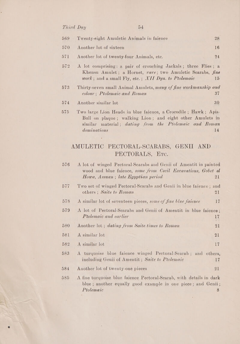 Third Day 54. 569 ‘Twenty-eight Amuletic Animals in faience 28 570 Another lot of sixteen 16 571 Another lot of twenty-four Animals, ete. 24 572 <A lot comprising: a pair of crouching Jackals; three Flies; a Khensu Amulet; a Hornet, rare; two Amuletic Scarabs, jine work; and a small Fly, etc.; V// Dyn. to Ptolemaic 15 573 Thirty-seven small Animal Amulets, many of fine workmanship and colour ; Ptolemaic and Roman 37 574 Another similar lot 30 575 ‘Two large Lion Heads in blue faience, a Crocodile ; Hawk; Apis- Bull on plaque; walking Lion; and eight other Amulets in similar material; dating from the Ptolemaic and Roman dominations 14 i AMULETIC PECTORAL-SCARABS, GENIIT AND PECTORALS, Erte. 576 <A lot of winged Pectoral-Scarabs and Genii of Amentit in painted wood and blue faience, some from Cecil Kacavations, Gobet el Howa, Assuan ; late Hgyptian period oy | 577 ‘Two set of winged Pectoral-Scarabs and Genii in blue faience ; and others ; Sazte to Roman | 21 578 A similar lot of seventeen pieces, some of fine blue fatence Ly 579 <A lot of Pectoral-Scarabs and Genii of Amentit in blue faience ; Ptolemaic and earlier 17 580 Another lot ; dating from Saite times to Roman 21 581 A similar lot 21 582 A similar lot 17 583 <A turquoise blue faience winged Pectoral-Scarab; and others, including Genii of Amentit ; Sazte to Ptolemaic 17 584 Another lot of twenty-one pieces 21 585 A fine turquoise blue faience Pectoral-Scarab, with details in dark blue ; another equally good example in one piece; and Genii;