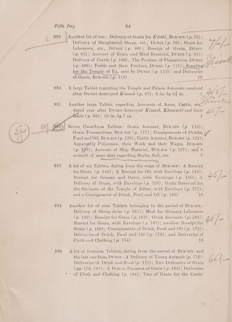 he peri 930 931  934 935 84 Delivery of Slaughtered Sheep, ete., DunGi (p. 76); Grain for Labourers, etc., Dunar (p. 80); Receipt of Grain, Dunat (p. 82); Account of Grain and Meal Received, Duna (p. 84); Delivery of Cattle (p. 106); The Produce of Plantations, Duna! ( p. Lae Ns pee and their Produce, DuNGI (p. se ate of Grain, a R-SIN +. ria 10 after DuNGI destroyed Kimash (p. dated year after DuNGI destroyed Kimash, Khumurti and their ands (p. 95); 10 in. by 7 in. 1 Grain Account, Bur-srmn (p. 115); Grain Transactions, BuR-SIN (p. 117); Consignments of Drinks, Food and Oil, Bur-SiNn (p. 120) ; Cattle Account, BuR-SIN (p. 121); a) he Policemen, their Work and their Wages, BUR-SIN (p. 23) ; Account of Ship Material, Bur-sin (p. 127); and a seventh of same date regarding Herbs, Salt, ete. 7 Cre ne, ada ye for Grain (p. 140); Receipt for A Receipt for Oil, Sesame and Dates, with Envelope (p. 143) ; with Envelope (p. 150); A Delivery of Grain, with Envelope (p. 155); Grain Received for the Servants of the Temple of Ishtar, with Envelope (p. 157) ; and a Consignment of Drink, Food and Oil (p. 160) 10 Delivery of Sheep-skins (p. 161); Meal for Granary Labourers (». 162); Receipt for Grain (p. 163); Grain Accounts (p. 165) ; Receipt for Grain, with Hnvelope (p. 167); another Receipt for Grain (p. 169); Consignments of Drink, Food and Oil (p. 172) ; Deliveries of Drink, Food and Oil (p. 173); and Deliveries of Cloth and Clothing (p. 174) 10 the last one from Dune: A Delivery of Young Animals (p. 176) ; Deliveries of Drink and Food (p. 177); Two Deliveries of Grain (pp. 179, 191); A Dole or Payment of Grain (p. 182); Deliveries of Cloth and Clothing (p. 184); Two of Grain for the Cattle- £4 &lt; é a J aa ; i~ i Gers &gt; f ia ee é gl 7 J+ +A ; ht fan ah f bps —_ / (o¢