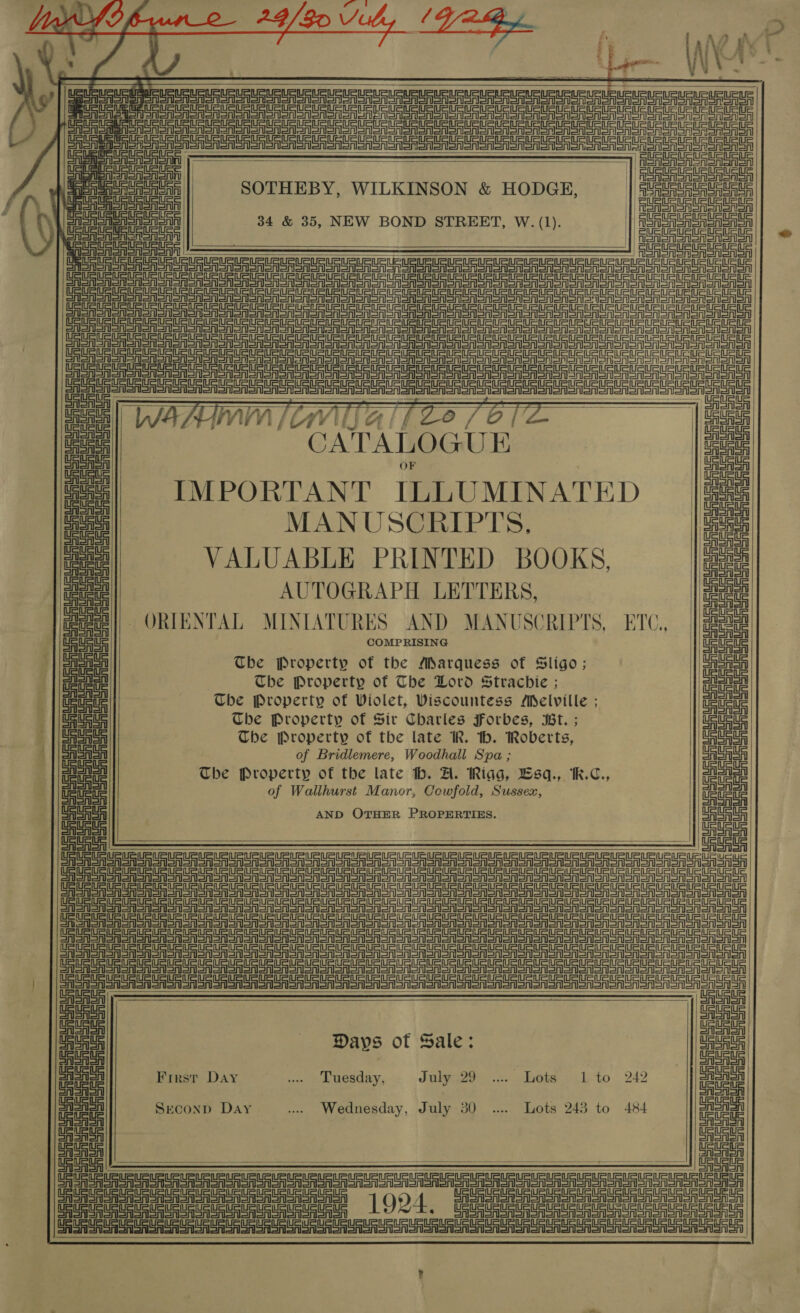  ti Ts owes - a | § i BM 4 Pi UAE ‘2 3 : a * : - \  be           ASA PS a ft = Sr TT ett et pet et eg ete eee ee eS TS a CASASAR | | enone ESSA SOTHEBY, WILKINSON &amp; HODGE, | at CASAS eee SSSA oA 34 &amp; 35, NEW BOND STREET, W. (1). | fons Sasa Sasa Sa oA SAS SSA OA or Sa onISn     ee SPE eT ee tn et a                                        Str a et rer Sr eer SS eT ee eee en ena eae | i Bata <O i % a no IMPORTANT ILLUMINATED ae! ee MANUSCRIPTS, ae : VALUABLE PRINTED BOOKS, a eae! AUTOGRAPH LETTERS, bade @oee| ORIENTAL MINIATURES AND MANUSCRIPTS, ETO. | gabe aig! COMPRISING Ue UES || Seah The Property of the Marquess of Sligo; ee ailenin Che Property of The Lord Strachice ; aie Seinen eS eee Che Property of Wiolet, Viscountess Melville ; Teueie : ee The Property of Sir Charles Forbes, Bt. ; its ~ | SSAA The Property of the late IR. th. Roberts, 2 Fl | Saas of Bridlemere, Woodhall Spa ; 4 SSA ae The Property of the late th. A. Riag, Lsq., [M.C., a a et of Wallhurst Manor, Cowfold, Sussex, ae me AND OTHER PROPERTIES. ae OAS : Ef FS Sr SPS et Pe er tee Se eT = =v ST =r =r =r = P= eee et =n =H =H SH SSS eter oro or ES rep et ee re er SPSS Se re errr Ea ee eee ep er er er Sr Sr rr err er err ear Er ere er er ee err ear ae eer Sr err ee err ee errr LE Sr Spe Se re ere ee ere et eS Snr SES eA eR er er er SR OR OTe en en oR SA SR ORR OR OO oon on oR A SR MORO o ooo edo oR oR Sa eer eae St ee a re ee eer er er er rer DT eA en er en Sn on no Oo oR oR oA Sa SR SR SO oo oR oR SR SR ROR Oooo ono oa ToT Romeo Le gee eee etree ere ore ee i Oe a Days of Sale: eee na! First Day .. Tuesday, Jakye2o~)... Lets (ito 242 ae! ea Second Day ... Wednesday, July 30 ... Lots 243 to 484 age! ig Us  - -_——~ — — aaa ~ SEE EEE ue ET Vette ee ee eee Tr TRURU UE uae EECA UE ue aU uRLa AUN UHoeuaUGUaueun Gomer! 1904, ai see   ?